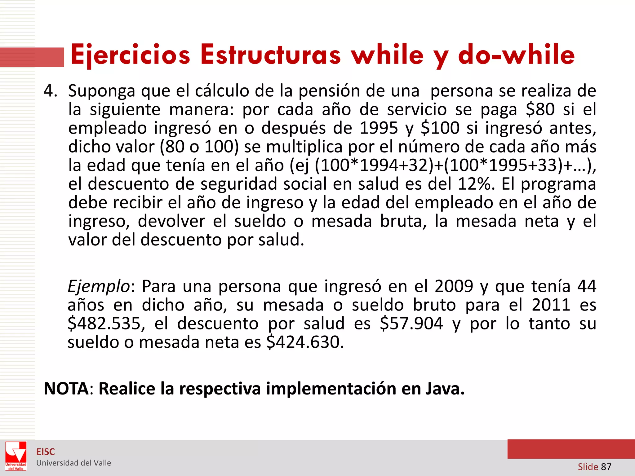 Ejercicios Estructuras while y do-while
4. Suponga que el cálculo de la pensión de una persona se realiza de
la siguiente manera: por cada año de servicio se paga $80 si el
empleado ingresó en o después de 1995 y $100 si ingresó antes,
dicho valor (80 o 100) se multiplica por el número de cada año más
la edad que tenía en el año (ej (100*1994+32)+(100*1995+33)+…),
el descuento de seguridad social en salud es del 12%. El programa
debe recibir el año de ingreso y la edad del empleado en el año de
ingreso, devolver el sueldo o mesada bruta, la mesada neta y el
valor del descuento por salud.
Ejemplo: Para una persona que ingresó en el 2009 y que tenía 44
años en dicho año, su mesada o sueldo bruto para el 2011 es
$482.535, el descuento por salud es $57.904 y por lo tanto su
sueldo o mesada neta es $424.630.
NOTA: Realice la respectiva implementación en Java.
EISC
Universidad del Valle

Slide 87

 