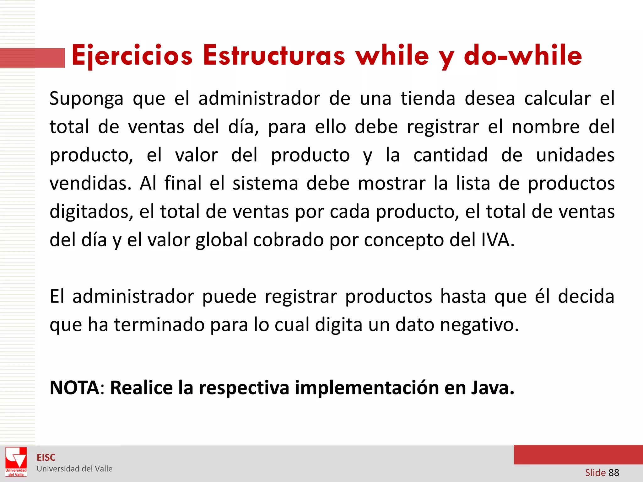 Ejercicios Estructuras while y do-while
Suponga que el administrador de una tienda desea calcular el
total de ventas del día, para ello debe registrar el nombre del
producto, el valor del producto y la cantidad de unidades
vendidas. Al final el sistema debe mostrar la lista de productos
digitados, el total de ventas por cada producto, el total de ventas
del día y el valor global cobrado por concepto del IVA.
El administrador puede registrar productos hasta que él decida
que ha terminado para lo cual digita un dato negativo.
NOTA: Realice la respectiva implementación en Java.
EISC
Universidad del Valle

Slide 88

 