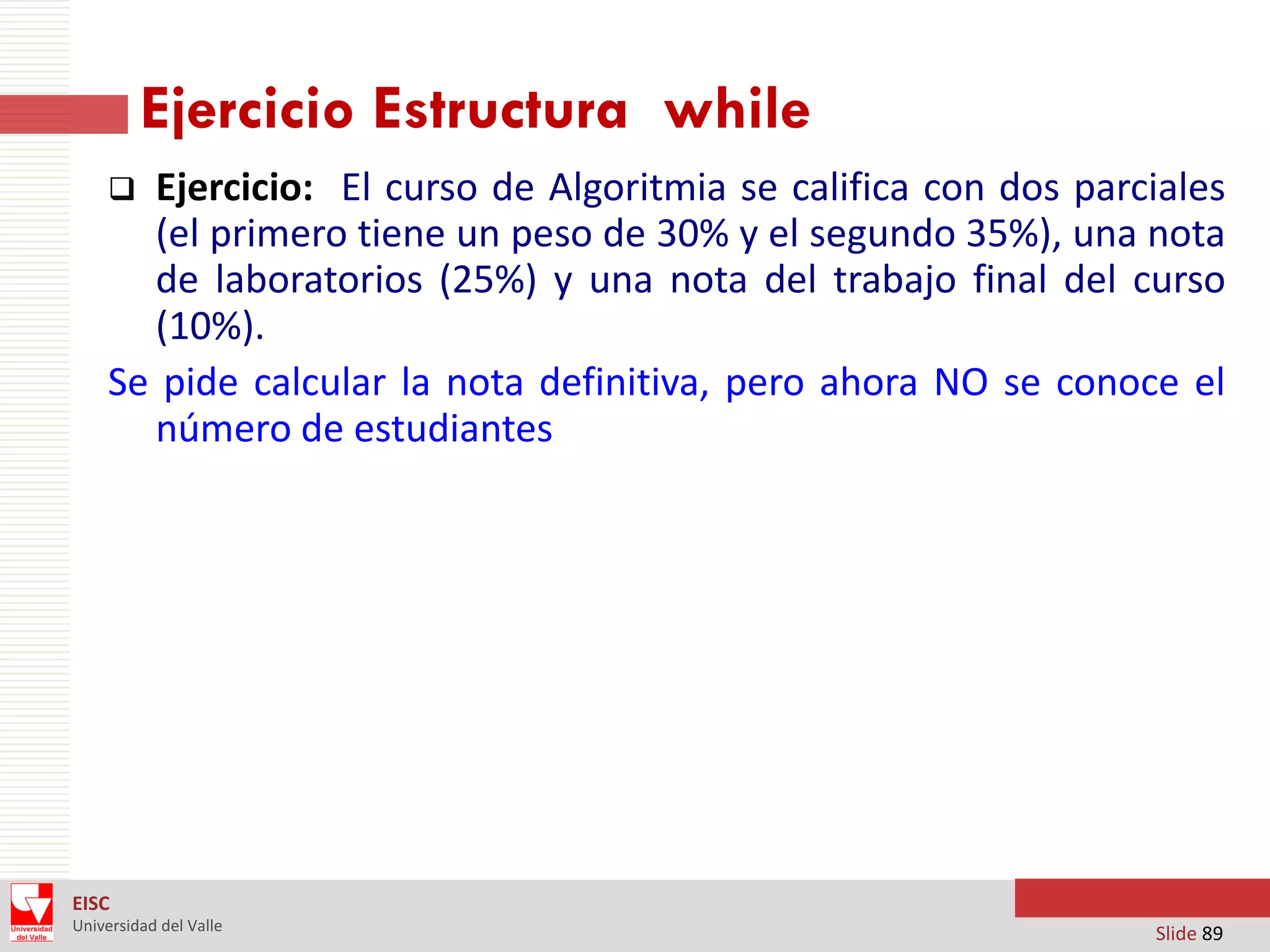 Ejercicio Estructura while
Ejercicio: El curso de Algoritmia se califica con dos parciales
(el primero tiene un peso de 30% y el segundo 35%), una nota
de laboratorios (25%) y una nota del trabajo final del curso
(10%).
Se pide calcular la nota definitiva, pero ahora NO se conoce el
número de estudiantes


EISC
Universidad del Valle

Slide 89

 
