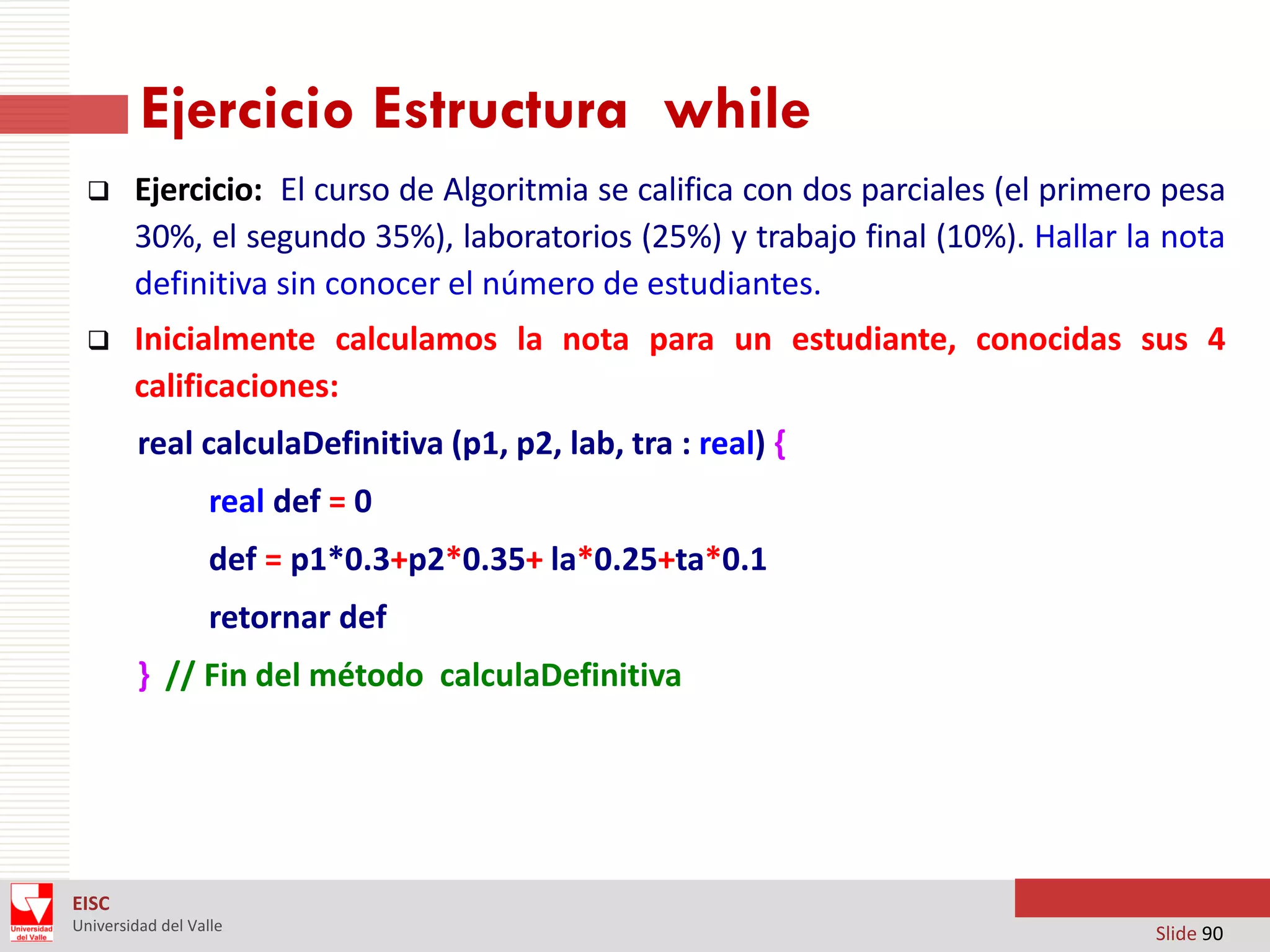 Ejercicio Estructura while


Ejercicio: El curso de Algoritmia se califica con dos parciales (el primero pesa
30%, el segundo 35%), laboratorios (25%) y trabajo final (10%). Hallar la nota
definitiva sin conocer el número de estudiantes.



Inicialmente calculamos la nota para un estudiante, conocidas sus 4
calificaciones:
real calculaDefinitiva (p1, p2, lab, tra : real) {
real def = 0
def = p1*0.3+p2*0.35+ la*0.25+ta*0.1
retornar def
} // Fin del método calculaDefinitiva

EISC
Universidad del Valle

Slide 90

 