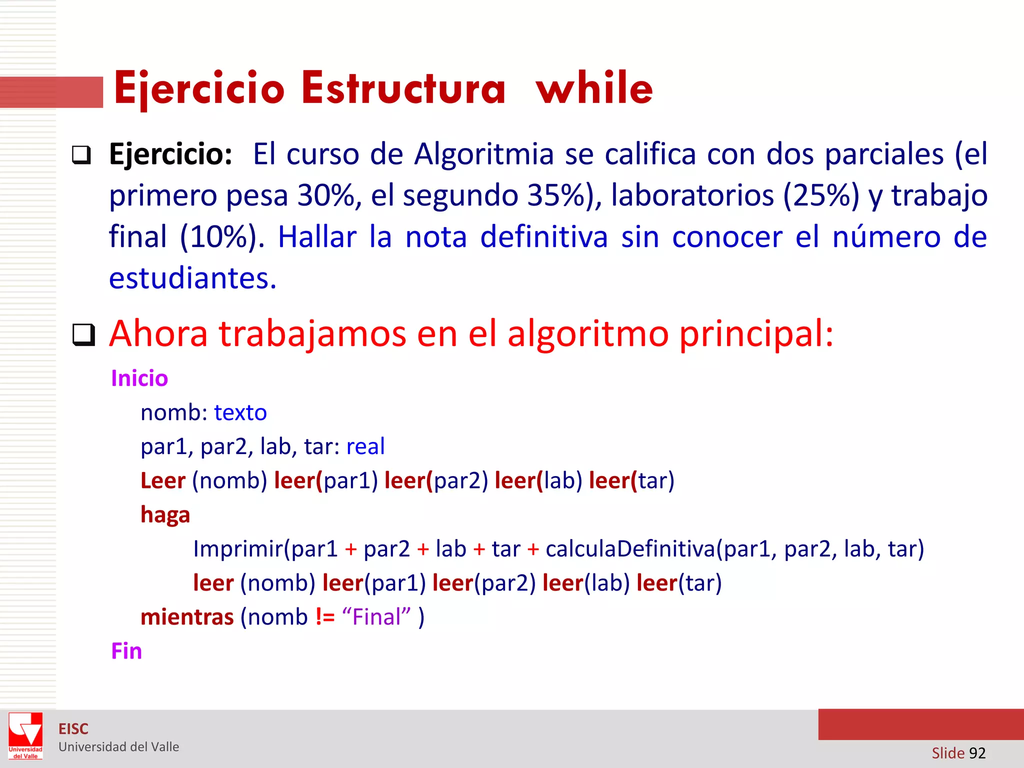 Ejercicio Estructura while


Ejercicio: El curso de Algoritmia se califica con dos parciales (el
primero pesa 30%, el segundo 35%), laboratorios (25%) y trabajo
final (10%). Hallar la nota definitiva sin conocer el número de
estudiantes.



Ahora trabajamos en el algoritmo principal:
Inicio
nomb: texto
par1, par2, lab, tar: real
Leer (nomb) leer(par1) leer(par2) leer(lab) leer(tar)
haga
Imprimir(par1 + par2 + lab + tar + calculaDefinitiva(par1, par2, lab, tar)
leer (nomb) leer(par1) leer(par2) leer(lab) leer(tar)
mientras (nomb != “Final” )
Fin

EISC
Universidad del Valle

Slide 92

 