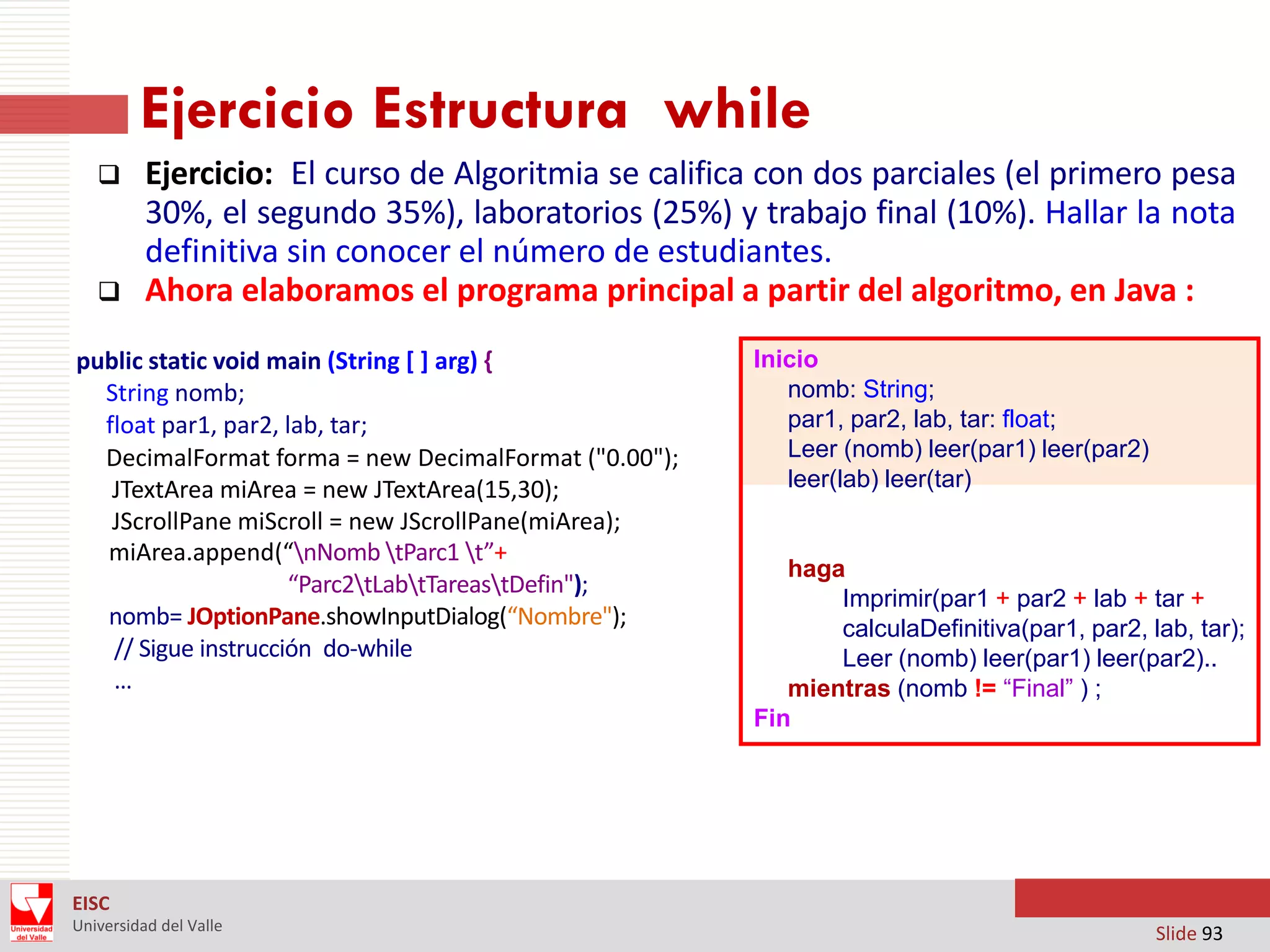Ejercicio Estructura while




Ejercicio: El curso de Algoritmia se califica con dos parciales (el primero pesa
30%, el segundo 35%), laboratorios (25%) y trabajo final (10%). Hallar la nota
definitiva sin conocer el número de estudiantes.
Ahora elaboramos el programa principal a partir del algoritmo, en Java :

public static void main (String [ ] arg) ‫‏‬
{
String nomb;
float par1, par2, lab, tar;
DecimalFormat forma = new DecimalFormat ("0.00");
JTextArea miArea = new JTextArea(15,30);
JScrollPane miScroll = new JScrollPane(miArea);
miArea.append(“nNomb tParc1 t”+
“Parc2tLabtTareastDefin");
nomb= JOptionPane.showInputDialog(“Nombre");
// Sigue instrucción do-while
…

Inicio
nomb: String;
par1, par2, lab, tar: float;
Leer (nomb) leer(par1) leer(par2)
leer(lab) leer(tar)

haga
Imprimir(par1 + par2 + lab + tar +
calculaDefinitiva(par1, par2, lab, tar);
Leer (nomb) leer(par1) leer(par2)..
mientras (nomb != “Final” ) ;
Fin

EISC
Universidad del Valle

Slide 93

 