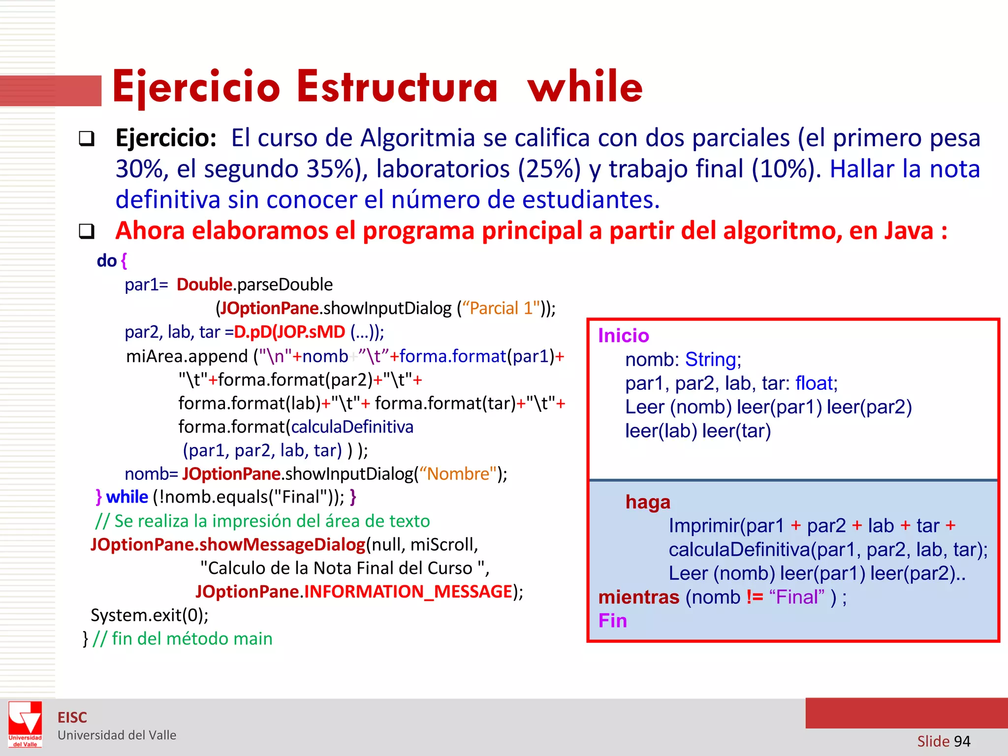 Ejercicio Estructura while




Ejercicio: El curso de Algoritmia se califica con dos parciales (el primero pesa
30%, el segundo 35%), laboratorios (25%) y trabajo final (10%). Hallar la nota
definitiva sin conocer el número de estudiantes.
Ahora elaboramos el programa principal a partir del algoritmo, en Java :

do {
par1= Double.parseDouble
(JOptionPane.showInputDialog (“Parcial 1"));
par2, lab, tar =D.pD(JOP.sMD (…));
miArea.append ("n"+nomb+”t”+forma.format(par1)+
"t"+forma.format(par2)+"t"+
forma.format(lab)+"t"+ forma.format(tar)+"t"+
forma.format(calculaDefinitiva
(par1, par2, lab, tar) ) );
nomb= JOptionPane.showInputDialog(“Nombre");
} while (!nomb.equals("Final")); }
// Se realiza la impresión del área de texto
JOptionPane.showMessageDialog(null, miScroll,
"Calculo de la Nota Final del Curso ",
JOptionPane.INFORMATION_MESSAGE);
System.exit(0);
} // fin del método main

Inicio
nomb: String;
par1, par2, lab, tar: float;
Leer (nomb) leer(par1) leer(par2)
leer(lab) leer(tar)

haga
Imprimir(par1 + par2 + lab + tar +
calculaDefinitiva(par1, par2, lab, tar);
Leer (nomb) leer(par1) leer(par2)..
mientras (nomb != “Final” ) ;
Fin

EISC
Universidad del Valle

Slide 94

 