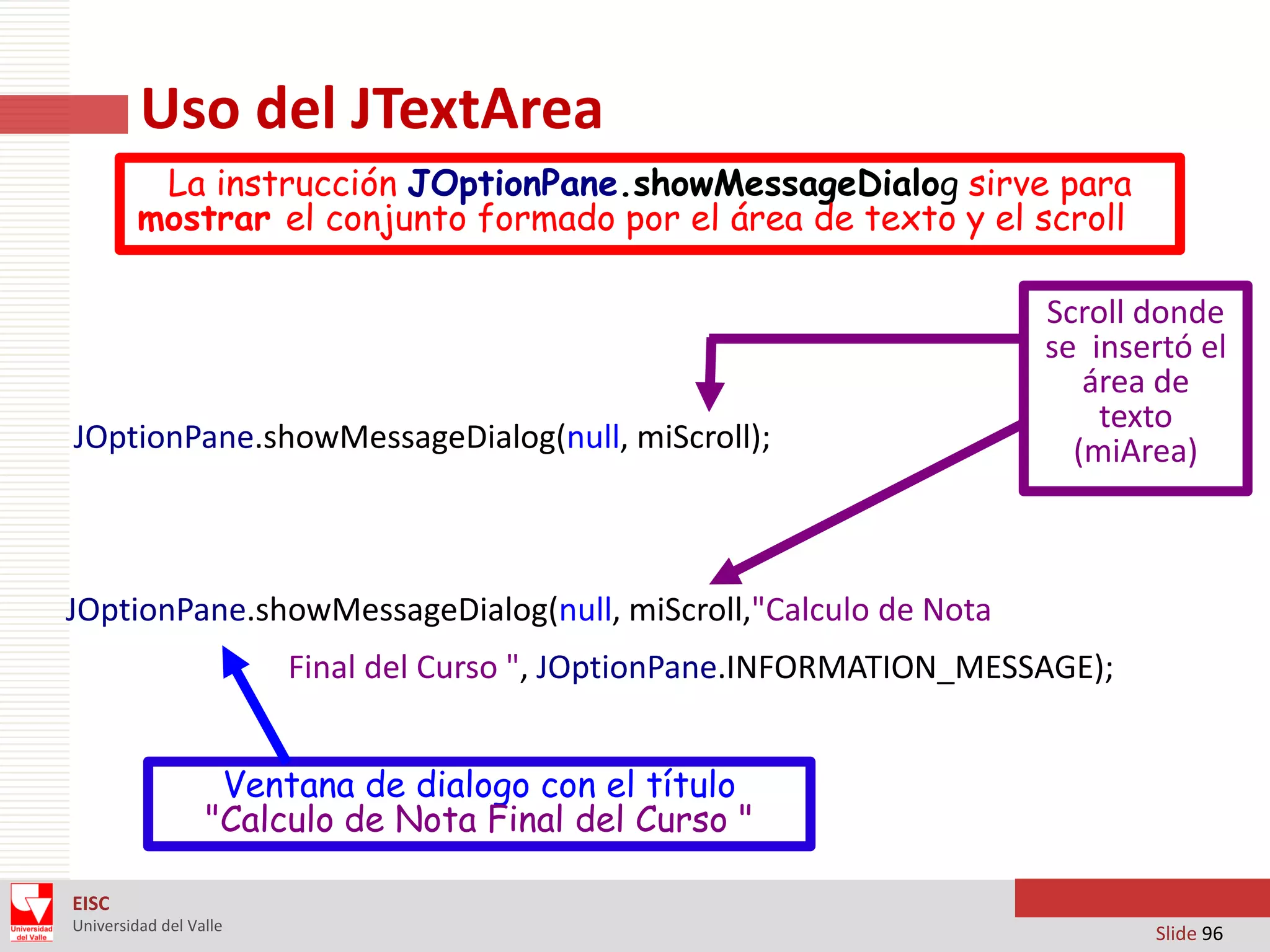 Uso del JTextArea
La instrucción JOptionPane.showMessageDialog sirve para
mostrar el conjunto formado por el área de texto y el scroll

JOptionPane.showMessageDialog(null, miScroll);

Scroll donde
se insertó el
área de
texto
(miArea)

JOptionPane.showMessageDialog(null, miScroll,"Calculo de Nota
Final del Curso ", JOptionPane.INFORMATION_MESSAGE);
Ventana de dialogo con el título
"Calculo de Nota Final del Curso "
EISC
Universidad del Valle

Slide 96

 