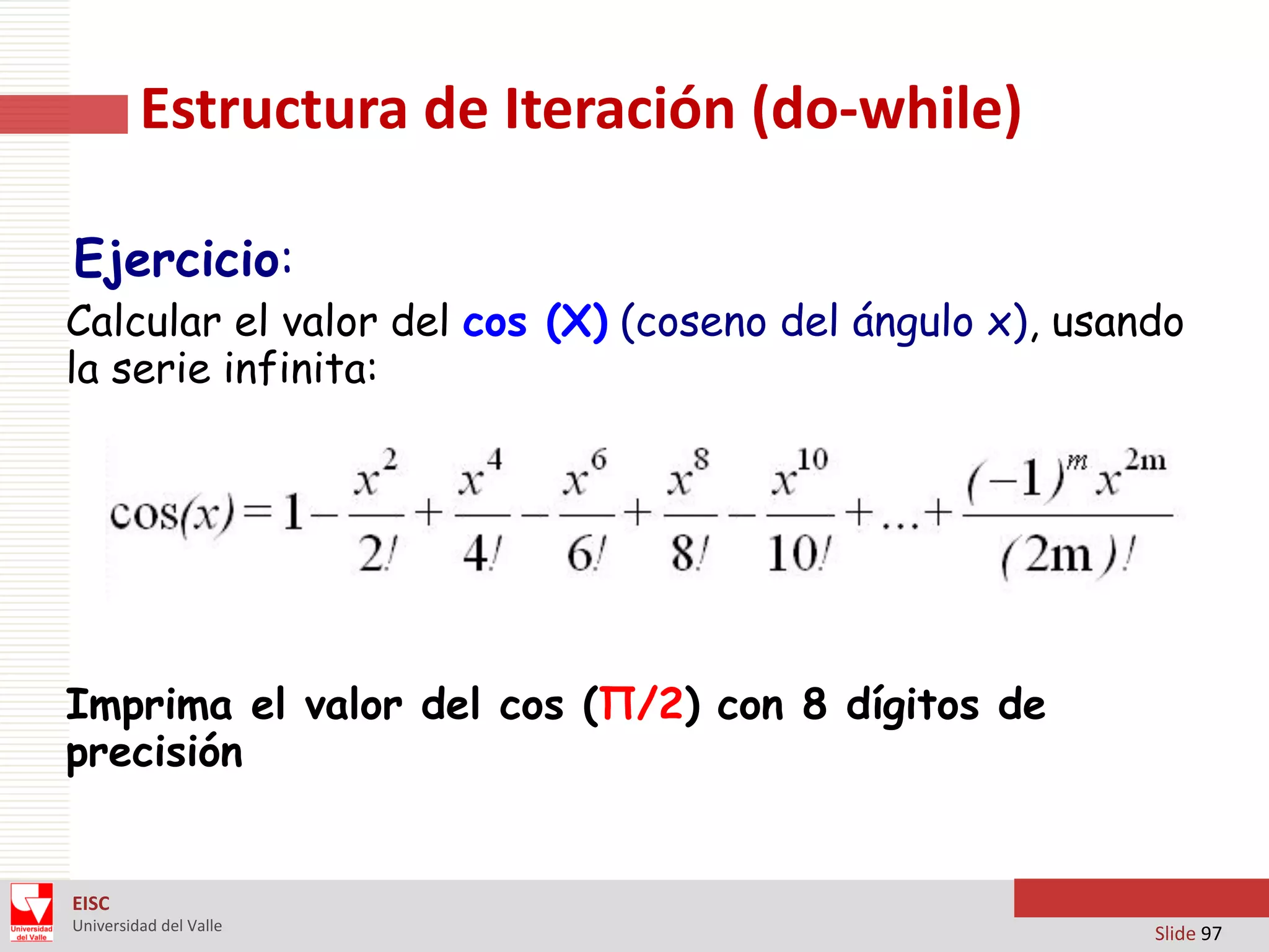 Estructura de Iteración (do-while)
Ejercicio:

Calcular el valor del cos (X) (coseno del ángulo x), usando
la serie infinita:

Imprima el valor del cos (Π/2) con 8 dígitos de
precisión

EISC
Universidad del Valle

Slide 97

 