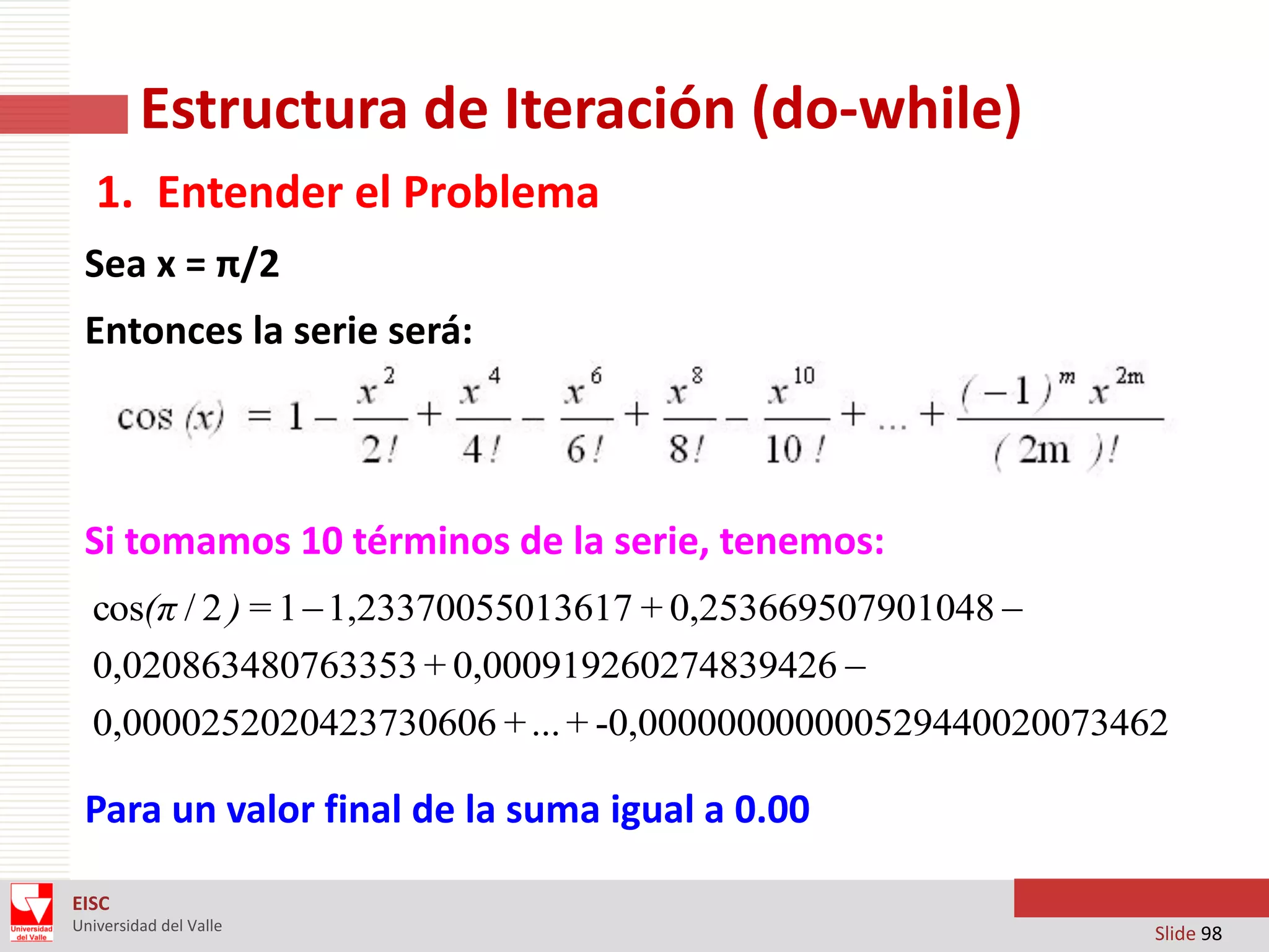 Estructura de Iteración (do-while)
1. Entender el Problema
Sea x = π/2
Entonces la serie será:

Si tomamos 10 términos de la serie, tenemos:
cos(π / 2 ) = 1  1,23370055013617 + 0,253669507901048 
0,020863480763353 + 0,000919260274839426 
0,0000252020423730606 + ... + -0,000000000000529440020073462

Para un valor final de la suma igual a 0.00
EISC
Universidad del Valle

Slide 98

 