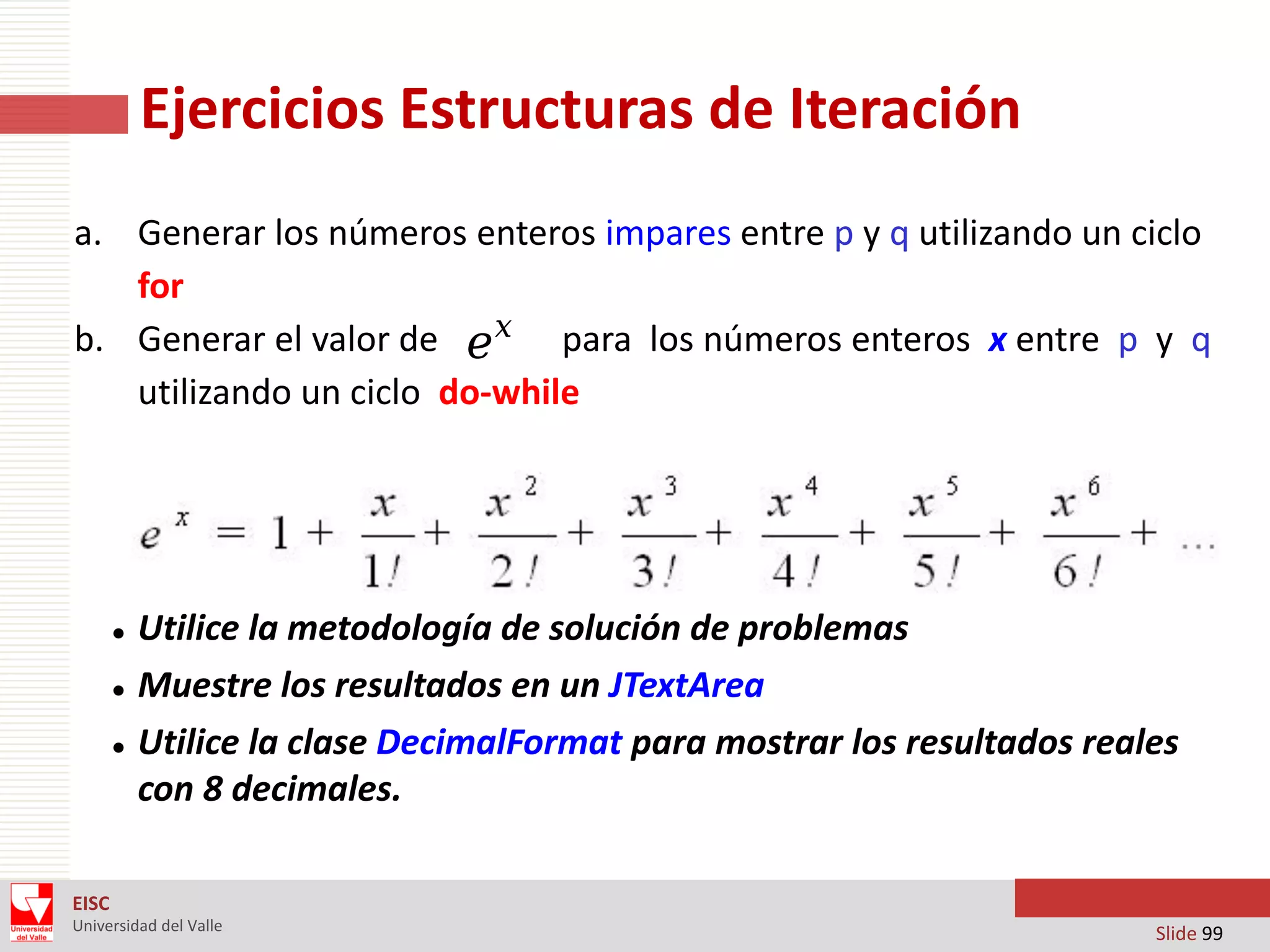 Ejercicios Estructuras de Iteración
a. Generar los números enteros impares entre p y q utilizando un ciclo
for
b. Generar el valor de e x para los números enteros x entre p y q
utilizando un ciclo do-while





Utilice la metodología de solución de problemas
Muestre los resultados en un JTextArea
Utilice la clase DecimalFormat para mostrar los resultados reales
con 8 decimales.

EISC
Universidad del Valle

Slide 99

 