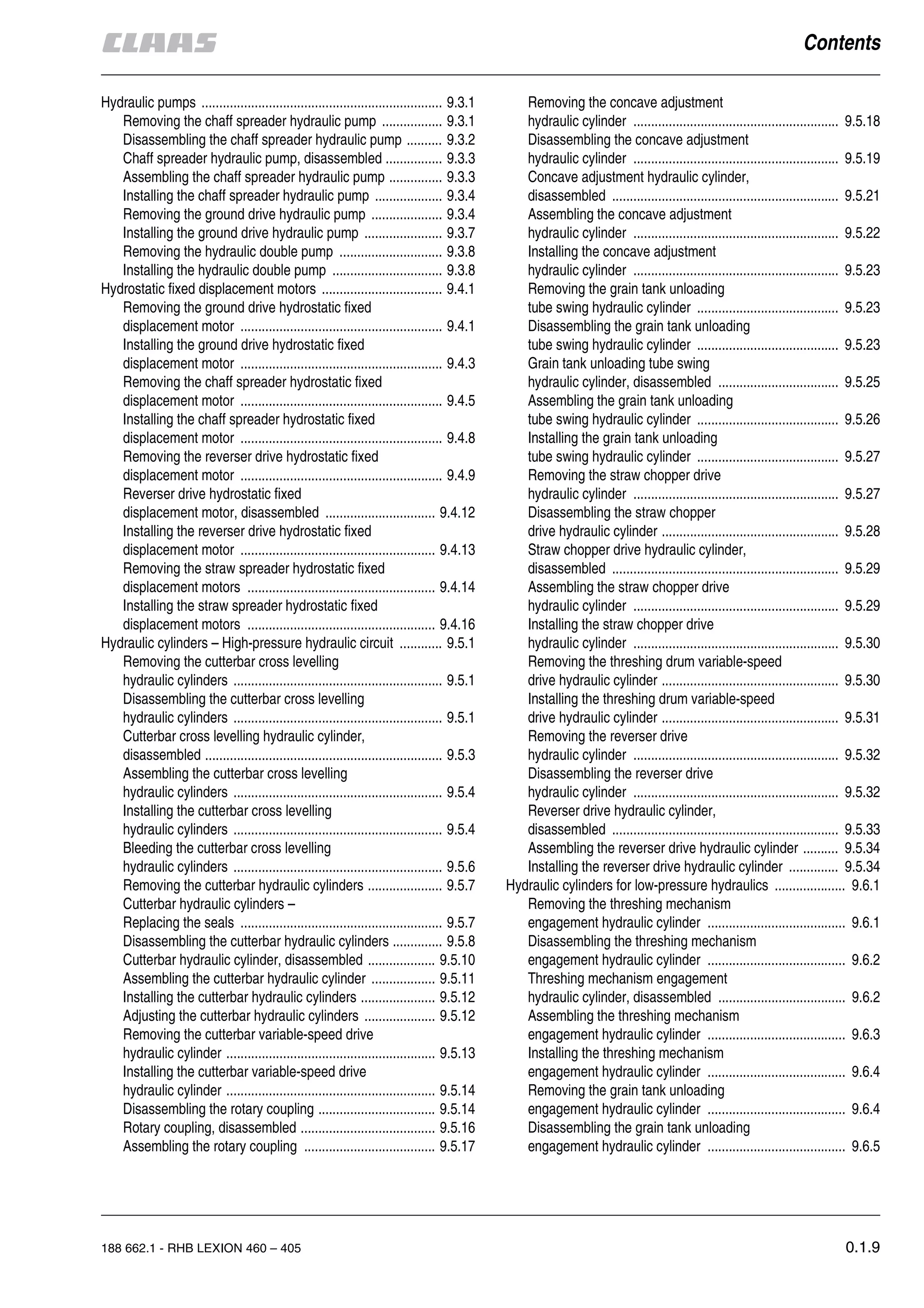 188 662.1 - RHB LEXION 460 – 405 0.1.9
Hydraulic pumps .................................................................... 9.3.1
Removing the chaff spreader hydraulic pump ................. 9.3.1
Disassembling the chaff spreader hydraulic pump .......... 9.3.2
Chaff spreader hydraulic pump, disassembled ................ 9.3.3
Assembling the chaff spreader hydraulic pump ............... 9.3.3
Installing the chaff spreader hydraulic pump ................... 9.3.4
Removing the ground drive hydraulic pump .................... 9.3.4
Installing the ground drive hydraulic pump ...................... 9.3.7
Removing the hydraulic double pump ............................. 9.3.8
Installing the hydraulic double pump ............................... 9.3.8
Hydrostatic fixed displacement motors .................................. 9.4.1
Removing the ground drive hydrostatic fixed
displacement motor ......................................................... 9.4.1
Installing the ground drive hydrostatic fixed
displacement motor ......................................................... 9.4.3
Removing the chaff spreader hydrostatic fixed
displacement motor ......................................................... 9.4.5
Installing the chaff spreader hydrostatic fixed
displacement motor ......................................................... 9.4.8
Removing the reverser drive hydrostatic fixed
displacement motor ......................................................... 9.4.9
Reverser drive hydrostatic fixed
displacement motor, disassembled ............................... 9.4.12
Installing the reverser drive hydrostatic fixed
displacement motor ....................................................... 9.4.13
Removing the straw spreader hydrostatic fixed
displacement motors ..................................................... 9.4.14
Installing the straw spreader hydrostatic fixed
displacement motors ..................................................... 9.4.16
Hydraulic cylinders – High-pressure hydraulic circuit ............ 9.5.1
Removing the cutterbar cross levelling
hydraulic cylinders ........................................................... 9.5.1
Disassembling the cutterbar cross levelling
hydraulic cylinders ........................................................... 9.5.1
Cutterbar cross levelling hydraulic cylinder,
disassembled ................................................................... 9.5.3
Assembling the cutterbar cross levelling
hydraulic cylinders ........................................................... 9.5.4
Installing the cutterbar cross levelling
hydraulic cylinders ........................................................... 9.5.4
Bleeding the cutterbar cross levelling
hydraulic cylinders ........................................................... 9.5.6
Removing the cutterbar hydraulic cylinders ..................... 9.5.7
Cutterbar hydraulic cylinders –
Replacing the seals ......................................................... 9.5.7
Disassembling the cutterbar hydraulic cylinders .............. 9.5.8
Cutterbar hydraulic cylinder, disassembled ................... 9.5.10
Assembling the cutterbar hydraulic cylinder .................. 9.5.11
Installing the cutterbar hydraulic cylinders ..................... 9.5.12
Adjusting the cutterbar hydraulic cylinders .................... 9.5.12
Removing the cutterbar variable-speed drive
hydraulic cylinder ........................................................... 9.5.13
Installing the cutterbar variable-speed drive
hydraulic cylinder ........................................................... 9.5.14
Disassembling the rotary coupling ................................. 9.5.14
Rotary coupling, disassembled ...................................... 9.5.16
Assembling the rotary coupling ..................................... 9.5.17
Removing the concave adjustment
hydraulic cylinder .......................................................... 9.5.18
Disassembling the concave adjustment
hydraulic cylinder .......................................................... 9.5.19
Concave adjustment hydraulic cylinder,
disassembled ................................................................ 9.5.21
Assembling the concave adjustment
hydraulic cylinder .......................................................... 9.5.22
Installing the concave adjustment
hydraulic cylinder .......................................................... 9.5.23
Removing the grain tank unloading
tube swing hydraulic cylinder ........................................ 9.5.23
Disassembling the grain tank unloading
tube swing hydraulic cylinder ........................................ 9.5.23
Grain tank unloading tube swing
hydraulic cylinder, disassembled .................................. 9.5.25
Assembling the grain tank unloading
tube swing hydraulic cylinder ........................................ 9.5.26
Installing the grain tank unloading
tube swing hydraulic cylinder ........................................ 9.5.27
Removing the straw chopper drive
hydraulic cylinder .......................................................... 9.5.27
Disassembling the straw chopper
drive hydraulic cylinder .................................................. 9.5.28
Straw chopper drive hydraulic cylinder,
disassembled ................................................................ 9.5.29
Assembling the straw chopper drive
hydraulic cylinder .......................................................... 9.5.29
Installing the straw chopper drive
hydraulic cylinder .......................................................... 9.5.30
Removing the threshing drum variable-speed
drive hydraulic cylinder .................................................. 9.5.30
Installing the threshing drum variable-speed
drive hydraulic cylinder .................................................. 9.5.31
Removing the reverser drive
hydraulic cylinder .......................................................... 9.5.32
Disassembling the reverser drive
hydraulic cylinder .......................................................... 9.5.32
Reverser drive hydraulic cylinder,
disassembled ................................................................ 9.5.33
Assembling the reverser drive hydraulic cylinder .......... 9.5.34
Installing the reverser drive hydraulic cylinder .............. 9.5.34
Hydraulic cylinders for low-pressure hydraulics .................... 9.6.1
Removing the threshing mechanism
engagement hydraulic cylinder ....................................... 9.6.1
Disassembling the threshing mechanism
engagement hydraulic cylinder ....................................... 9.6.2
Threshing mechanism engagement
hydraulic cylinder, disassembled .................................... 9.6.2
Assembling the threshing mechanism
engagement hydraulic cylinder ....................................... 9.6.3
Installing the threshing mechanism
engagement hydraulic cylinder ....................................... 9.6.4
Removing the grain tank unloading
engagement hydraulic cylinder ....................................... 9.6.4
Disassembling the grain tank unloading
engagement hydraulic cylinder ....................................... 9.6.5
 