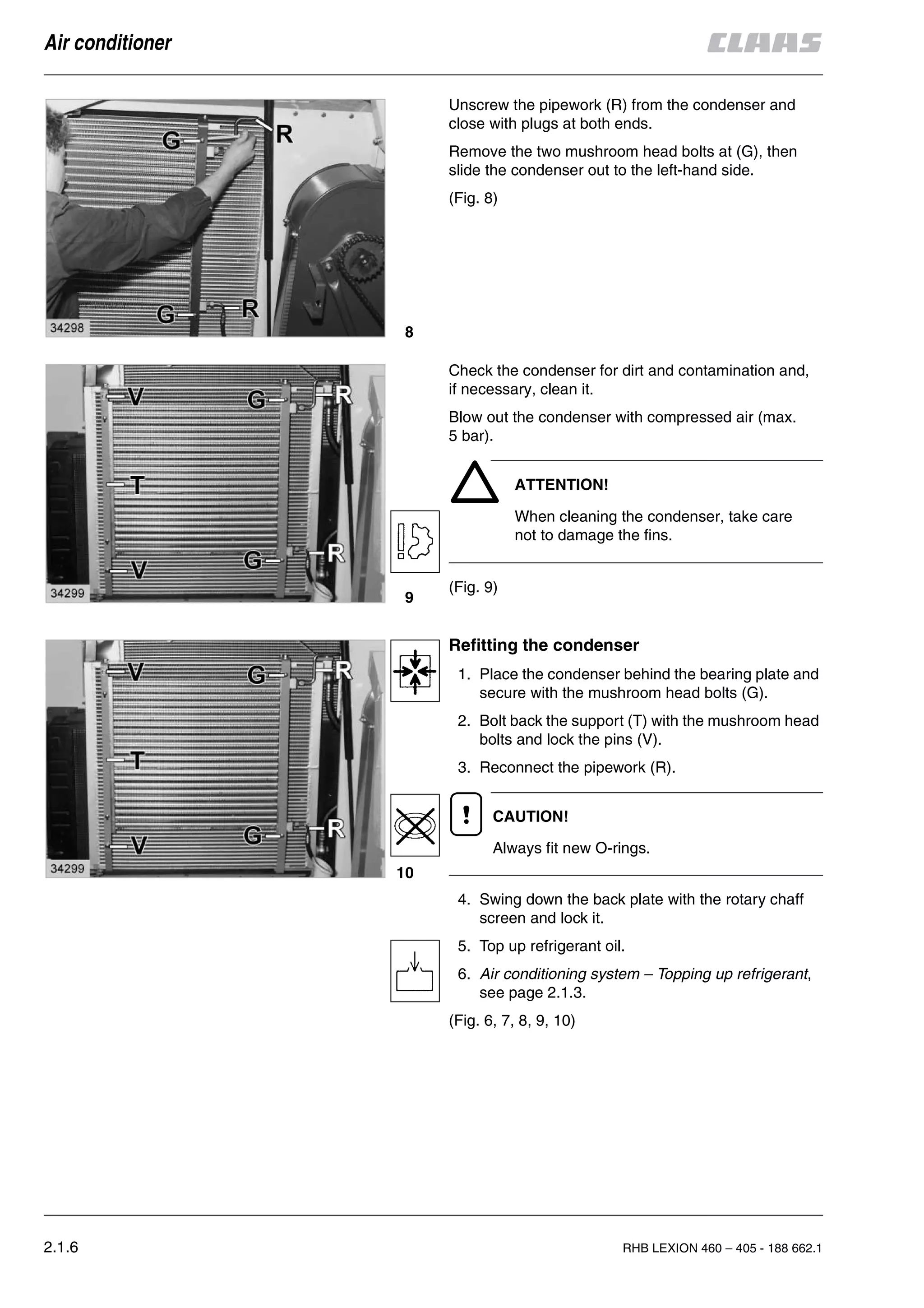 2.1.6 RHB LEXION 460 – 405 - 188 662.1
Air conditioner
Unscrew the pipework (R) from the condenser and
close with plugs at both ends.
Remove the two mushroom head bolts at (G), then
slide the condenser out to the left-hand side.
(Fig. 8)
Check the condenser for dirt and contamination and,
if necessary, clean it.
Blow out the condenser with compressed air (max.
5 bar).
ATTENTION!
When cleaning the condenser, take care
not to damage the fins.
(Fig. 9)
Refitting the condenser
1. Place the condenser behind the bearing plate and
secure with the mushroom head bolts (G).
2. Bolt back the support (T) with the mushroom head
bolts and lock the pins (V).
3. Reconnect the pipework (R).
CAUTION!
Always fit new O-rings.
4. Swing down the back plate with the rotary chaff
screen and lock it.
5. Top up refrigerant oil.
6. Air conditioning system – Topping up refrigerant,
see page 2.1.3.
(Fig. 6, 7, 8, 9, 10)
8
9
10
 