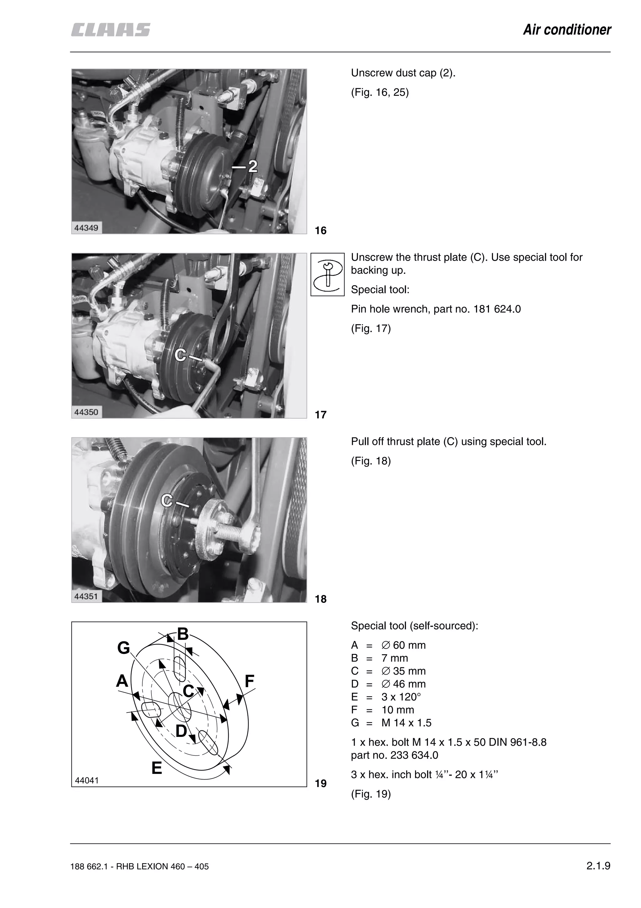 188 662.1 - RHB LEXION 460 – 405 2.1.9
Air conditioner
Unscrew dust cap (2).
(Fig. 16, 25)
Unscrew the thrust plate (C). Use special tool for
backing up.
Special tool:
Pin hole wrench, part no. 181 624.0
(Fig. 17)
Pull off thrust plate (C) using special tool.
(Fig. 18)
Special tool (self-sourced):
A = ∅ 60 mm
B = 7 mm
C = ∅ 35 mm
D = ∅ 46 mm
E = 3 x 120°
F = 10 mm
G = M 14 x 1.5
1 x hex. bolt M 14 x 1.5 x 50 DIN 961-8.8
part no. 233 634.0
3 x hex. inch bolt ¼’’- 20 x 1¼’’
(Fig. 19)
16
17
18
19
 