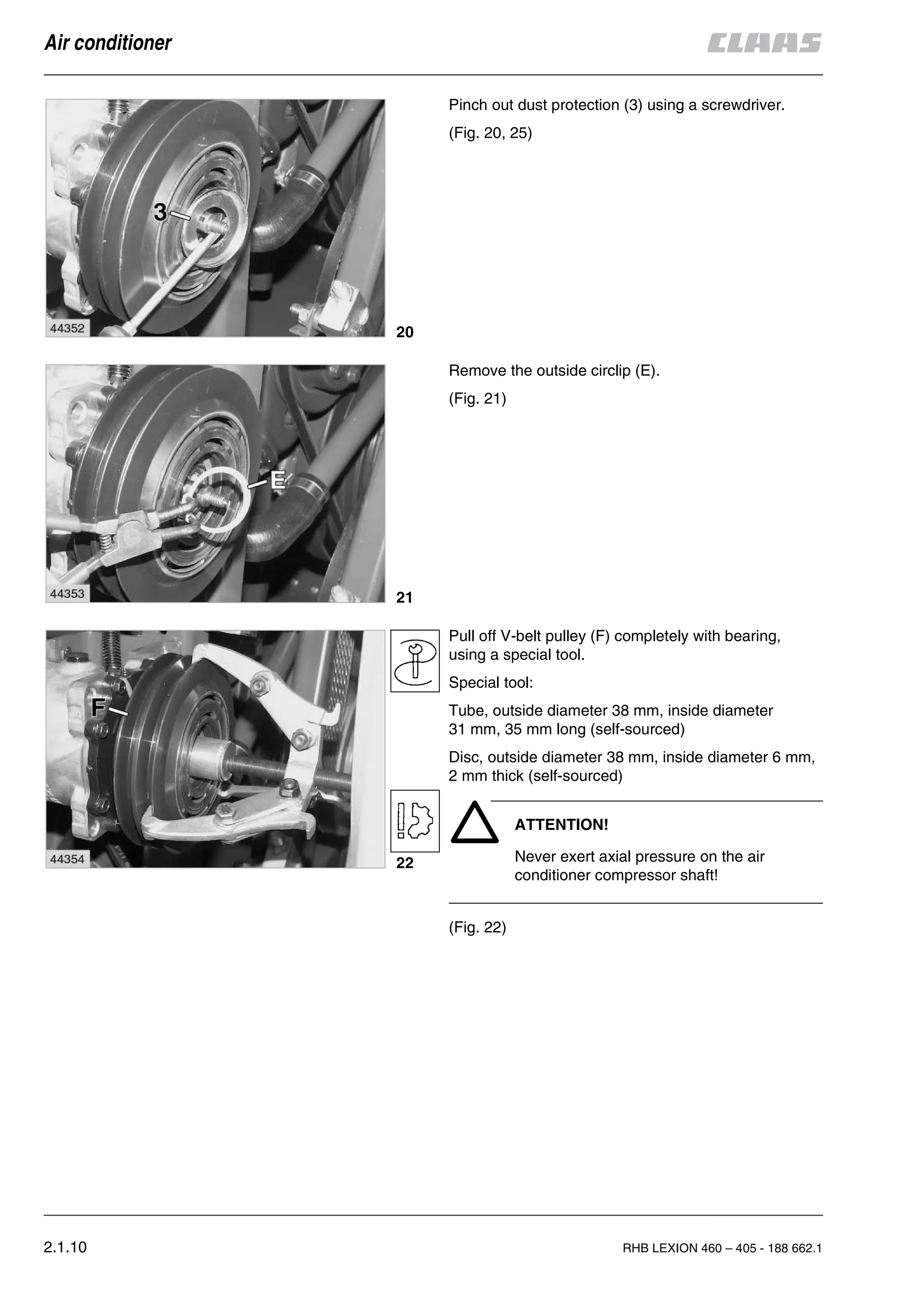 2.1.10 RHB LEXION 460 – 405 - 188 662.1
Air conditioner
Pinch out dust protection (3) using a screwdriver.
(Fig. 20, 25)
Remove the outside circlip (E).
(Fig. 21)
Pull off V-belt pulley (F) completely with bearing,
using a special tool.
Special tool:
Tube, outside diameter 38 mm, inside diameter
31 mm, 35 mm long (self-sourced)
Disc, outside diameter 38 mm, inside diameter 6 mm,
2 mm thick (self-sourced)
ATTENTION!
Never exert axial pressure on the air
conditioner compressor shaft!
(Fig. 22)
20
21
22
 