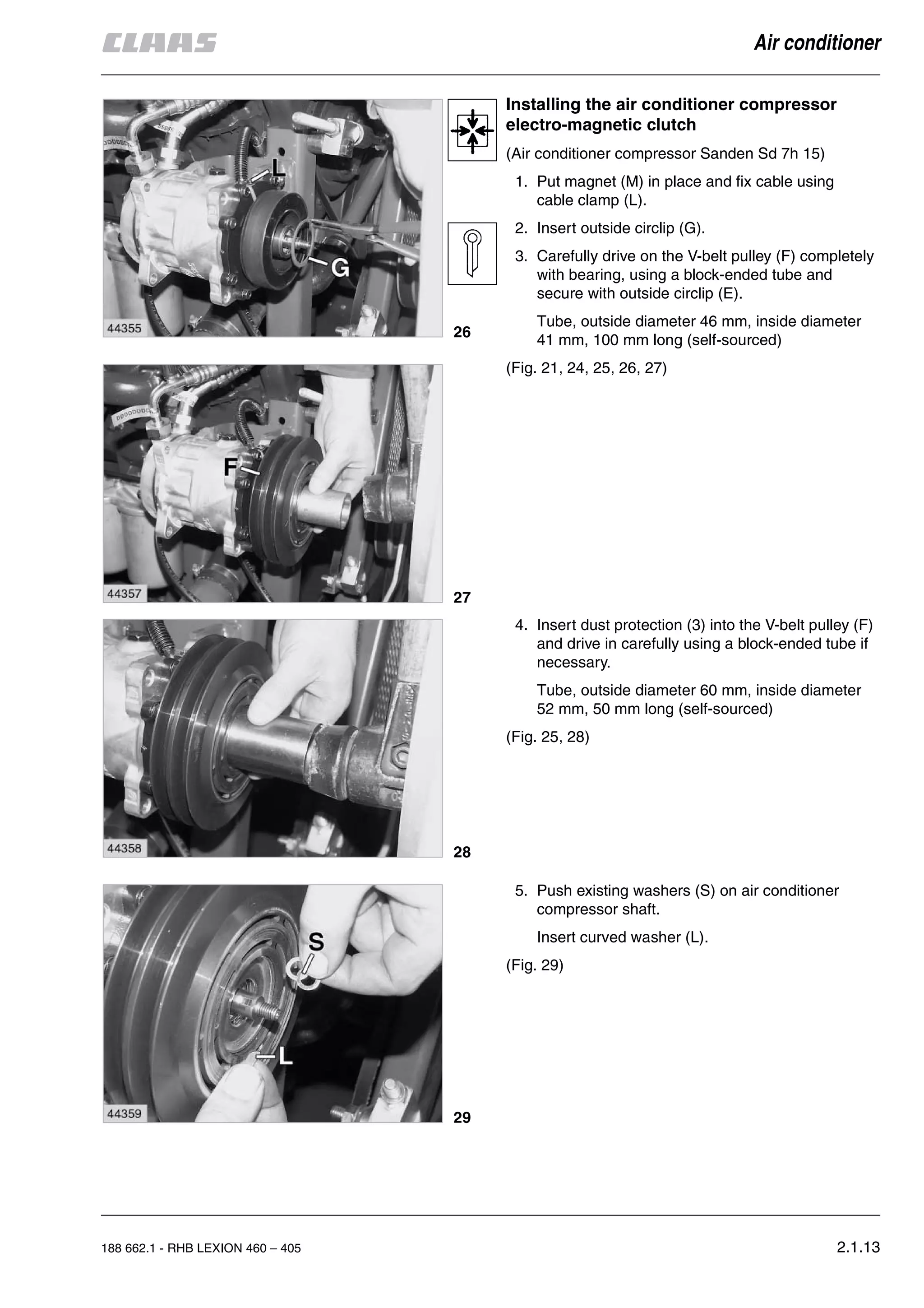 188 662.1 - RHB LEXION 460 – 405 2.1.13
Air conditioner
Installing the air conditioner compressor
electro-magnetic clutch
(Air conditioner compressor Sanden Sd 7h 15)
1. Put magnet (M) in place and fix cable using
cable clamp (L).
2. Insert outside circlip (G).
3. Carefully drive on the V-belt pulley (F) completely
with bearing, using a block-ended tube and
secure with outside circlip (E).
Tube, outside diameter 46 mm, inside diameter
41 mm, 100 mm long (self-sourced)
(Fig. 21, 24, 25, 26, 27)
4. Insert dust protection (3) into the V-belt pulley (F)
and drive in carefully using a block-ended tube if
necessary.
Tube, outside diameter 60 mm, inside diameter
52 mm, 50 mm long (self-sourced)
(Fig. 25, 28)
5. Push existing washers (S) on air conditioner
compressor shaft.
Insert curved washer (L).
(Fig. 29)
26
27
28
29
 