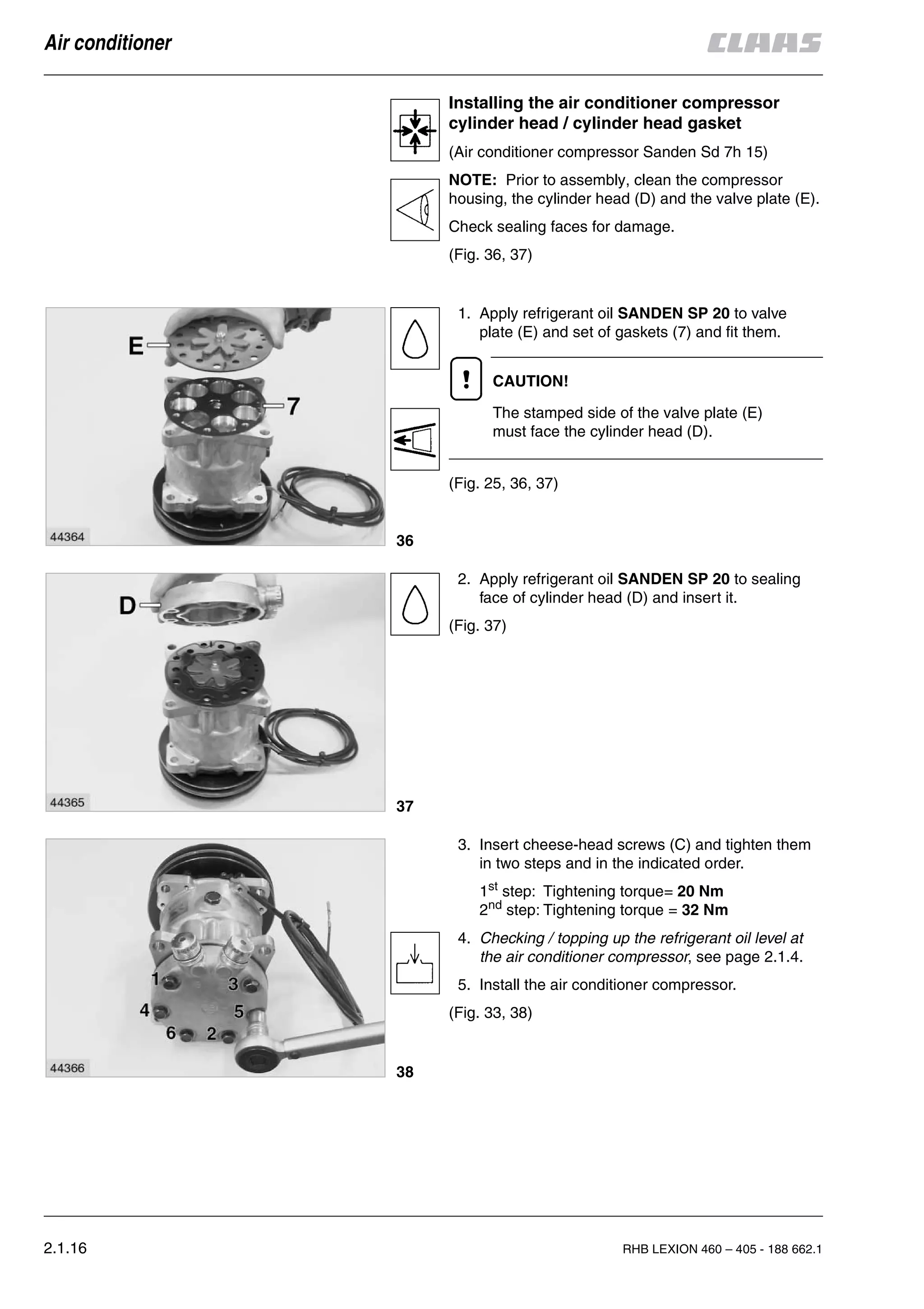 2.1.16 RHB LEXION 460 – 405 - 188 662.1
Air conditioner
Installing the air conditioner compressor
cylinder head / cylinder head gasket
(Air conditioner compressor Sanden Sd 7h 15)
NOTE: Prior to assembly, clean the compressor
housing, the cylinder head (D) and the valve plate (E).
Check sealing faces for damage.
(Fig. 36, 37)
1. Apply refrigerant oil SANDEN SP 20 to valve
plate (E) and set of gaskets (7) and fit them.
CAUTION!
The stamped side of the valve plate (E)
must face the cylinder head (D).
(Fig. 25, 36, 37)
2. Apply refrigerant oil SANDEN SP 20 to sealing
face of cylinder head (D) and insert it.
(Fig. 37)
3. Insert cheese-head screws (C) and tighten them
in two steps and in the indicated order.
1st
step: Tightening torque= 20 Nm
2nd
step: Tightening torque = 32 Nm
4. Checking / topping up the refrigerant oil level at
the air conditioner compressor, see page 2.1.4.
5. Install the air conditioner compressor.
(Fig. 33, 38)
36
37
38
 