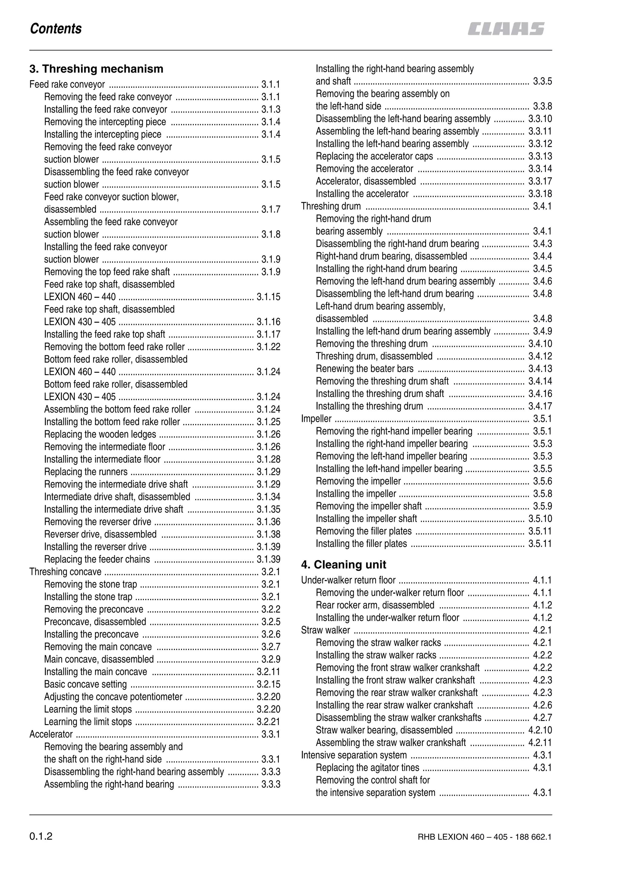 0.1.2 RHB LEXION 460 – 405 - 188 662.1
Feed rake conveyor ............................................................... 3.1.1
Removing the feed rake conveyor ................................... 3.1.1
Installing the feed rake conveyor ..................................... 3.1.3
Removing the intercepting piece ..................................... 3.1.4
Installing the intercepting piece ....................................... 3.1.4
Removing the feed rake conveyor
suction blower .................................................................. 3.1.5
Disassembling the feed rake conveyor
suction blower .................................................................. 3.1.5
Feed rake conveyor suction blower,
disassembled ................................................................... 3.1.7
Assembling the feed rake conveyor
suction blower .................................................................. 3.1.8
Installing the feed rake conveyor
suction blower .................................................................. 3.1.9
Removing the top feed rake shaft .................................... 3.1.9
Feed rake top shaft, disassembled
LEXION 460 – 440 ......................................................... 3.1.15
Feed rake top shaft, disassembled
LEXION 430 – 405 ......................................................... 3.1.16
Installing the feed rake top shaft .................................... 3.1.17
Removing the bottom feed rake roller ............................ 3.1.22
Bottom feed rake roller, disassembled
LEXION 460 – 440 ......................................................... 3.1.24
Bottom feed rake roller, disassembled
LEXION 430 – 405 ......................................................... 3.1.24
Assembling the bottom feed rake roller ......................... 3.1.24
Installing the bottom feed rake roller .............................. 3.1.25
Replacing the wooden ledges ........................................ 3.1.26
Removing the intermediate floor .................................... 3.1.26
Installing the intermediate floor ...................................... 3.1.28
Replacing the runners .................................................... 3.1.29
Removing the intermediate drive shaft .......................... 3.1.29
Intermediate drive shaft, disassembled ......................... 3.1.34
Installing the intermediate drive shaft ............................ 3.1.35
Removing the reverser drive .......................................... 3.1.36
Reverser drive, disassembled ....................................... 3.1.38
Installing the reverser drive ............................................ 3.1.39
Replacing the feeder chains .......................................... 3.1.39
Threshing concave ................................................................. 3.2.1
Removing the stone trap .................................................. 3.2.1
Installing the stone trap .................................................... 3.2.1
Removing the preconcave ............................................... 3.2.2
Preconcave, disassembled .............................................. 3.2.5
Installing the preconcave ................................................. 3.2.6
Removing the main concave ........................................... 3.2.7
Main concave, disassembled ........................................... 3.2.9
Installing the main concave ........................................... 3.2.11
Basic concave setting .................................................... 3.2.15
Adjusting the concave potentiometer ............................. 3.2.20
Learning the limit stops .................................................. 3.2.20
Learning the limit stops .................................................. 3.2.21
Accelerator ............................................................................. 3.3.1
Removing the bearing assembly and
the shaft on the right-hand side ....................................... 3.3.1
Disassembling the right-hand bearing assembly ............. 3.3.3
Assembling the right-hand bearing .................................. 3.3.3
Installing the right-hand bearing assembly
and shaft .......................................................................... 3.3.5
Removing the bearing assembly on
the left-hand side ............................................................. 3.3.8
Disassembling the left-hand bearing assembly ............. 3.3.10
Assembling the left-hand bearing assembly .................. 3.3.11
Installing the left-hand bearing assembly ...................... 3.3.12
Replacing the accelerator caps ..................................... 3.3.13
Removing the accelerator ............................................. 3.3.14
Accelerator, disassembled ............................................ 3.3.17
Installing the accelerator ............................................... 3.3.18
Threshing drum ..................................................................... 3.4.1
Removing the right-hand drum
bearing assembly ............................................................ 3.4.1
Disassembling the right-hand drum bearing .................... 3.4.3
Right-hand drum bearing, disassembled ......................... 3.4.4
Installing the right-hand drum bearing ............................. 3.4.5
Removing the left-hand drum bearing assembly ............. 3.4.6
Disassembling the left-hand drum bearing ...................... 3.4.8
Left-hand drum bearing assembly,
disassembled .................................................................. 3.4.8
Installing the left-hand drum bearing assembly ............... 3.4.9
Removing the threshing drum ....................................... 3.4.10
Threshing drum, disassembled ..................................... 3.4.12
Renewing the beater bars ............................................. 3.4.13
Removing the threshing drum shaft .............................. 3.4.14
Installing the threshing drum shaft ................................ 3.4.16
Installing the threshing drum ......................................... 3.4.17
Impeller .................................................................................. 3.5.1
Removing the right-hand impeller bearing ...................... 3.5.1
Installing the right-hand impeller bearing ........................ 3.5.3
Removing the left-hand impeller bearing ......................... 3.5.3
Installing the left-hand impeller bearing ........................... 3.5.5
Removing the impeller ..................................................... 3.5.6
Installing the impeller ....................................................... 3.5.8
Removing the impeller shaft ............................................ 3.5.9
Installing the impeller shaft ............................................ 3.5.10
Removing the filler plates .............................................. 3.5.11
Installing the filler plates ................................................ 3.5.11
Under-walker return floor ....................................................... 4.1.1
Removing the under-walker return floor .......................... 4.1.1
Rear rocker arm, disassembled ...................................... 4.1.2
Installing the under-walker return floor ............................ 4.1.2
Straw walker .......................................................................... 4.2.1
Removing the straw walker racks .................................... 4.2.1
Installing the straw walker racks ...................................... 4.2.2
Removing the front straw walker crankshaft ................... 4.2.2
Installing the front straw walker crankshaft ..................... 4.2.3
Removing the rear straw walker crankshaft .................... 4.2.3
Installing the rear straw walker crankshaft ...................... 4.2.6
Disassembling the straw walker crankshafts ................... 4.2.7
Straw walker bearing, disassembled ............................. 4.2.10
Assembling the straw walker crankshaft ....................... 4.2.11
Intensive separation system .................................................. 4.3.1
Replacing the agitator tines ............................................. 4.3.1
Removing the control shaft for
the intensive separation system ...................................... 4.3.1
 