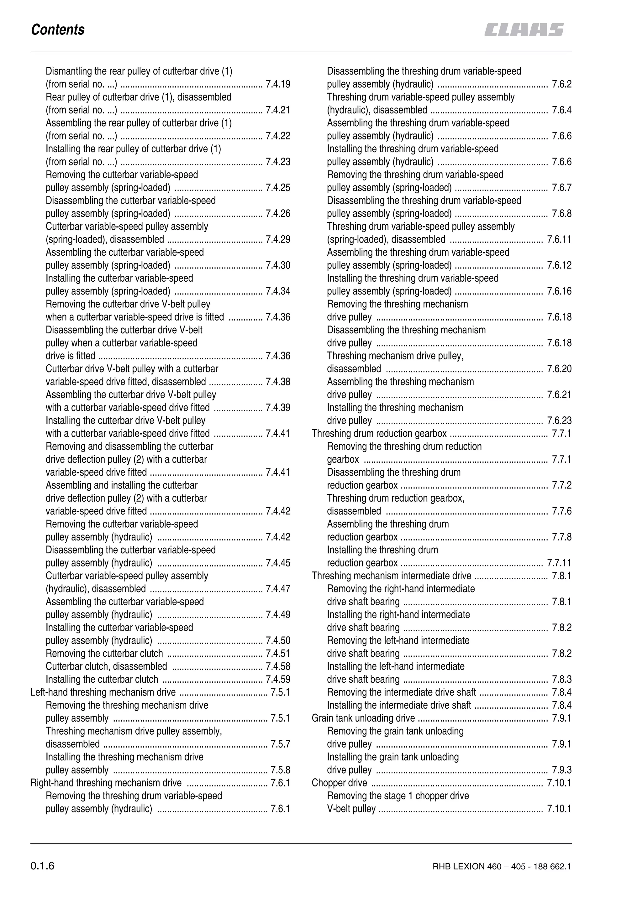 0.1.6 RHB LEXION 460 – 405 - 188 662.1
Dismantling the rear pulley of cutterbar drive (1)
(from serial no. ...) .......................................................... 7.4.19
Rear pulley of cutterbar drive (1), disassembled
(from serial no. ...) .......................................................... 7.4.21
Assembling the rear pulley of cutterbar drive (1)
(from serial no. ...) .......................................................... 7.4.22
Installing the rear pulley of cutterbar drive (1)
(from serial no. ...) .......................................................... 7.4.23
Removing the cutterbar variable-speed
pulley assembly (spring-loaded) .................................... 7.4.25
Disassembling the cutterbar variable-speed
pulley assembly (spring-loaded) .................................... 7.4.26
Cutterbar variable-speed pulley assembly
(spring-loaded), disassembled ....................................... 7.4.29
Assembling the cutterbar variable-speed
pulley assembly (spring-loaded) .................................... 7.4.30
Installing the cutterbar variable-speed
pulley assembly (spring-loaded) .................................... 7.4.34
Removing the cutterbar drive V-belt pulley
when a cutterbar variable-speed drive is fitted .............. 7.4.36
Disassembling the cutterbar drive V-belt
pulley when a cutterbar variable-speed
drive is fitted ................................................................... 7.4.36
Cutterbar drive V-belt pulley with a cutterbar
variable-speed drive fitted, disassembled ...................... 7.4.38
Assembling the cutterbar drive V-belt pulley
with a cutterbar variable-speed drive fitted .................... 7.4.39
Installing the cutterbar drive V-belt pulley
with a cutterbar variable-speed drive fitted .................... 7.4.41
Removing and disassembling the cutterbar
drive deflection pulley (2) with a cutterbar
variable-speed drive fitted .............................................. 7.4.41
Assembling and installing the cutterbar
drive deflection pulley (2) with a cutterbar
variable-speed drive fitted .............................................. 7.4.42
Removing the cutterbar variable-speed
pulley assembly (hydraulic) ........................................... 7.4.42
Disassembling the cutterbar variable-speed
pulley assembly (hydraulic) ........................................... 7.4.45
Cutterbar variable-speed pulley assembly
(hydraulic), disassembled .............................................. 7.4.47
Assembling the cutterbar variable-speed
pulley assembly (hydraulic) ........................................... 7.4.49
Installing the cutterbar variable-speed
pulley assembly (hydraulic) ........................................... 7.4.50
Removing the cutterbar clutch ....................................... 7.4.51
Cutterbar clutch, disassembled ..................................... 7.4.58
Installing the cutterbar clutch ......................................... 7.4.59
Left-hand threshing mechanism drive .................................... 7.5.1
Removing the threshing mechanism drive
pulley assembly ............................................................... 7.5.1
Threshing mechanism drive pulley assembly,
disassembled ................................................................... 7.5.7
Installing the threshing mechanism drive
pulley assembly ............................................................... 7.5.8
Right-hand threshing mechanism drive ................................. 7.6.1
Removing the threshing drum variable-speed
pulley assembly (hydraulic) ............................................. 7.6.1
Disassembling the threshing drum variable-speed
pulley assembly (hydraulic) ............................................. 7.6.2
Threshing drum variable-speed pulley assembly
(hydraulic), disassembled ................................................ 7.6.4
Assembling the threshing drum variable-speed
pulley assembly (hydraulic) ............................................. 7.6.6
Installing the threshing drum variable-speed
pulley assembly (hydraulic) ............................................. 7.6.6
Removing the threshing drum variable-speed
pulley assembly (spring-loaded) ...................................... 7.6.7
Disassembling the threshing drum variable-speed
pulley assembly (spring-loaded) ...................................... 7.6.8
Threshing drum variable-speed pulley assembly
(spring-loaded), disassembled ...................................... 7.6.11
Assembling the threshing drum variable-speed
pulley assembly (spring-loaded) .................................... 7.6.12
Installing the threshing drum variable-speed
pulley assembly (spring-loaded) .................................... 7.6.16
Removing the threshing mechanism
drive pulley .................................................................... 7.6.18
Disassembling the threshing mechanism
drive pulley .................................................................... 7.6.18
Threshing mechanism drive pulley,
disassembled ................................................................ 7.6.20
Assembling the threshing mechanism
drive pulley .................................................................... 7.6.21
Installing the threshing mechanism
drive pulley .................................................................... 7.6.23
Threshing drum reduction gearbox ........................................ 7.7.1
Removing the threshing drum reduction
gearbox ........................................................................... 7.7.1
Disassembling the threshing drum
reduction gearbox ............................................................ 7.7.2
Threshing drum reduction gearbox,
disassembled .................................................................. 7.7.6
Assembling the threshing drum
reduction gearbox ............................................................ 7.7.8
Installing the threshing drum
reduction gearbox .......................................................... 7.7.11
Threshing mechanism intermediate drive .............................. 7.8.1
Removing the right-hand intermediate
drive shaft bearing ........................................................... 7.8.1
Installing the right-hand intermediate
drive shaft bearing ........................................................... 7.8.2
Removing the left-hand intermediate
drive shaft bearing ........................................................... 7.8.2
Installing the left-hand intermediate
drive shaft bearing ........................................................... 7.8.3
Removing the intermediate drive shaft ............................ 7.8.4
Installing the intermediate drive shaft .............................. 7.8.4
Grain tank unloading drive ..................................................... 7.9.1
Removing the grain tank unloading
drive pulley ...................................................................... 7.9.1
Installing the grain tank unloading
drive pulley ...................................................................... 7.9.3
Chopper drive ...................................................................... 7.10.1
Removing the stage 1 chopper drive
V-belt pulley ................................................................... 7.10.1
 
