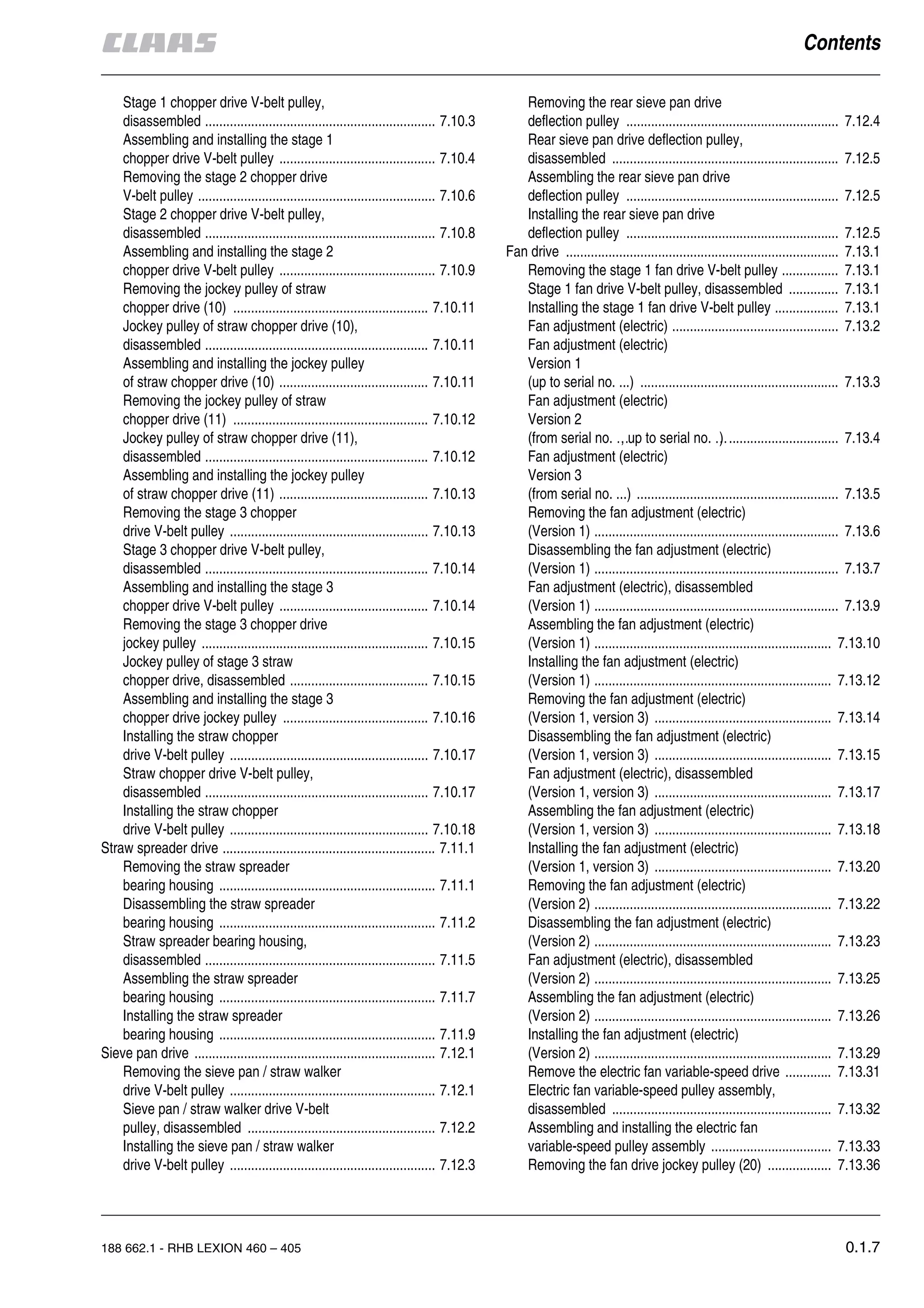 188 662.1 - RHB LEXION 460 – 405 0.1.7
Stage 1 chopper drive V-belt pulley,
disassembled ................................................................. 7.10.3
Assembling and installing the stage 1
chopper drive V-belt pulley ............................................ 7.10.4
Removing the stage 2 chopper drive
V-belt pulley ................................................................... 7.10.6
Stage 2 chopper drive V-belt pulley,
disassembled ................................................................. 7.10.8
Assembling and installing the stage 2
chopper drive V-belt pulley ............................................ 7.10.9
Removing the jockey pulley of straw
chopper drive (10) ....................................................... 7.10.11
Jockey pulley of straw chopper drive (10),
disassembled ............................................................... 7.10.11
Assembling and installing the jockey pulley
of straw chopper drive (10) .......................................... 7.10.11
Removing the jockey pulley of straw
chopper drive (11) ....................................................... 7.10.12
Jockey pulley of straw chopper drive (11),
disassembled ............................................................... 7.10.12
Assembling and installing the jockey pulley
of straw chopper drive (11) .......................................... 7.10.13
Removing the stage 3 chopper
drive V-belt pulley ........................................................ 7.10.13
Stage 3 chopper drive V-belt pulley,
disassembled ............................................................... 7.10.14
Assembling and installing the stage 3
chopper drive V-belt pulley .......................................... 7.10.14
Removing the stage 3 chopper drive
jockey pulley ................................................................ 7.10.15
Jockey pulley of stage 3 straw
chopper drive, disassembled ....................................... 7.10.15
Assembling and installing the stage 3
chopper drive jockey pulley ......................................... 7.10.16
Installing the straw chopper
drive V-belt pulley ........................................................ 7.10.17
Straw chopper drive V-belt pulley,
disassembled ............................................................... 7.10.17
Installing the straw chopper
drive V-belt pulley ........................................................ 7.10.18
Straw spreader drive ............................................................ 7.11.1
Removing the straw spreader
bearing housing ............................................................. 7.11.1
Disassembling the straw spreader
bearing housing ............................................................. 7.11.2
Straw spreader bearing housing,
disassembled ................................................................. 7.11.5
Assembling the straw spreader
bearing housing ............................................................. 7.11.7
Installing the straw spreader
bearing housing ............................................................. 7.11.9
Sieve pan drive .................................................................... 7.12.1
Removing the sieve pan / straw walker
drive V-belt pulley .......................................................... 7.12.1
Sieve pan / straw walker drive V-belt
pulley, disassembled ..................................................... 7.12.2
Installing the sieve pan / straw walker
drive V-belt pulley .......................................................... 7.12.3
Removing the rear sieve pan drive
deflection pulley ............................................................ 7.12.4
Rear sieve pan drive deflection pulley,
disassembled ................................................................ 7.12.5
Assembling the rear sieve pan drive
deflection pulley ............................................................ 7.12.5
Installing the rear sieve pan drive
deflection pulley ............................................................ 7.12.5
Fan drive ............................................................................. 7.13.1
Removing the stage 1 fan drive V-belt pulley ................ 7.13.1
Stage 1 fan drive V-belt pulley, disassembled .............. 7.13.1
Installing the stage 1 fan drive V-belt pulley .................. 7.13.1
Fan adjustment (electric) ............................................... 7.13.2
Fan adjustment (electric)
Version 1
(up to serial no. ...) ........................................................ 7.13.3
Fan adjustment (electric)
Version 2
(from serial no. …, up to serial no. …) ............................... 7.13.4
Fan adjustment (electric)
Version 3
(from serial no. ...) ......................................................... 7.13.5
Removing the fan adjustment (electric)
(Version 1) ..................................................................... 7.13.6
Disassembling the fan adjustment (electric)
(Version 1) ..................................................................... 7.13.7
Fan adjustment (electric), disassembled
(Version 1) ..................................................................... 7.13.9
Assembling the fan adjustment (electric)
(Version 1) ................................................................... 7.13.10
Installing the fan adjustment (electric)
(Version 1) ................................................................... 7.13.12
Removing the fan adjustment (electric)
(Version 1, version 3) .................................................. 7.13.14
Disassembling the fan adjustment (electric)
(Version 1, version 3) .................................................. 7.13.15
Fan adjustment (electric), disassembled
(Version 1, version 3) .................................................. 7.13.17
Assembling the fan adjustment (electric)
(Version 1, version 3) .................................................. 7.13.18
Installing the fan adjustment (electric)
(Version 1, version 3) .................................................. 7.13.20
Removing the fan adjustment (electric)
(Version 2) ................................................................... 7.13.22
Disassembling the fan adjustment (electric)
(Version 2) ................................................................... 7.13.23
Fan adjustment (electric), disassembled
(Version 2) ................................................................... 7.13.25
Assembling the fan adjustment (electric)
(Version 2) ................................................................... 7.13.26
Installing the fan adjustment (electric)
(Version 2) ................................................................... 7.13.29
Remove the electric fan variable-speed drive ............. 7.13.31
Electric fan variable-speed pulley assembly,
disassembled .............................................................. 7.13.32
Assembling and installing the electric fan
variable-speed pulley assembly .................................. 7.13.33
Removing the fan drive jockey pulley (20) .................. 7.13.36
 