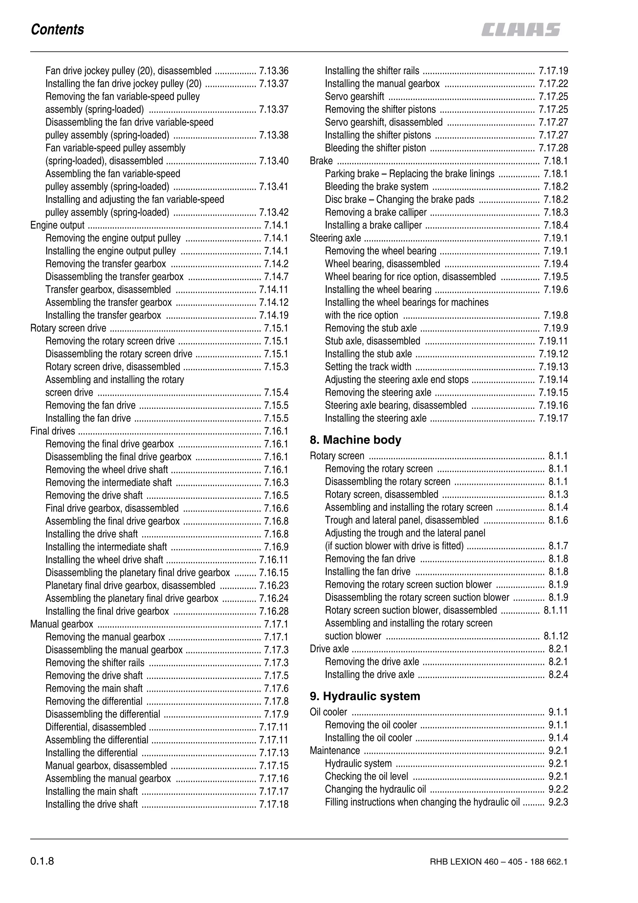 0.1.8 RHB LEXION 460 – 405 - 188 662.1
Fan drive jockey pulley (20), disassembled ................. 7.13.36
Installing the fan drive jockey pulley (20) ..................... 7.13.37
Removing the fan variable-speed pulley
assembly (spring-loaded) ............................................ 7.13.37
Disassembling the fan drive variable-speed
pulley assembly (spring-loaded) .................................. 7.13.38
Fan variable-speed pulley assembly
(spring-loaded), disassembled ..................................... 7.13.40
Assembling the fan variable-speed
pulley assembly (spring-loaded) .................................. 7.13.41
Installing and adjusting the fan variable-speed
pulley assembly (spring-loaded) .................................. 7.13.42
Engine output ....................................................................... 7.14.1
Removing the engine output pulley ............................... 7.14.1
Installing the engine output pulley ................................. 7.14.1
Removing the transfer gearbox ..................................... 7.14.2
Disassembling the transfer gearbox .............................. 7.14.7
Transfer gearbox, disassembled ................................. 7.14.11
Assembling the transfer gearbox ................................. 7.14.12
Installing the transfer gearbox ..................................... 7.14.19
Rotary screen drive .............................................................. 7.15.1
Removing the rotary screen drive .................................. 7.15.1
Disassembling the rotary screen drive ........................... 7.15.1
Rotary screen drive, disassembled ................................ 7.15.3
Assembling and installing the rotary
screen drive ................................................................... 7.15.4
Removing the fan drive .................................................. 7.15.5
Installing the fan drive .................................................... 7.15.5
Final drives ........................................................................... 7.16.1
Removing the final drive gearbox .................................. 7.16.1
Disassembling the final drive gearbox ........................... 7.16.1
Removing the wheel drive shaft ..................................... 7.16.1
Removing the intermediate shaft ................................... 7.16.3
Removing the drive shaft ............................................... 7.16.5
Final drive gearbox, disassembled ................................ 7.16.6
Assembling the final drive gearbox ................................ 7.16.8
Installing the drive shaft ................................................. 7.16.8
Installing the intermediate shaft ..................................... 7.16.9
Installing the wheel drive shaft ..................................... 7.16.11
Disassembling the planetary final drive gearbox ......... 7.16.15
Planetary final drive gearbox, disassembled ............... 7.16.23
Assembling the planetary final drive gearbox .............. 7.16.24
Installing the final drive gearbox .................................. 7.16.28
Manual gearbox ................................................................... 7.17.1
Removing the manual gearbox ...................................... 7.17.1
Disassembling the manual gearbox ............................... 7.17.3
Removing the shifter rails .............................................. 7.17.3
Removing the drive shaft ............................................... 7.17.5
Removing the main shaft ............................................... 7.17.6
Removing the differential ............................................... 7.17.8
Disassembling the differential ........................................ 7.17.9
Differential, disassembled ............................................ 7.17.11
Assembling the differential ........................................... 7.17.11
Installing the differential ............................................... 7.17.13
Manual gearbox, disassembled ................................... 7.17.15
Assembling the manual gearbox ................................. 7.17.16
Installing the main shaft ............................................... 7.17.17
Installing the drive shaft ............................................... 7.17.18
Installing the shifter rails .............................................. 7.17.19
Installing the manual gearbox ..................................... 7.17.22
Servo gearshift ............................................................ 7.17.25
Removing the shifter pistons ....................................... 7.17.25
Servo gearshift, disassembled .................................... 7.17.27
Installing the shifter pistons ......................................... 7.17.27
Bleeding the shifter piston ........................................... 7.17.28
Brake ................................................................................... 7.18.1
Parking brake – Replacing the brake linings ................. 7.18.1
Bleeding the brake system ............................................ 7.18.2
Disc brake – Changing the brake pads ......................... 7.18.2
Removing a brake calliper ............................................. 7.18.3
Installing a brake calliper ............................................... 7.18.4
Steering axle ........................................................................ 7.19.1
Removing the wheel bearing ......................................... 7.19.1
Wheel bearing, disassembled ....................................... 7.19.4
Wheel bearing for rice option, disassembled ................ 7.19.5
Installing the wheel bearing ........................................... 7.19.6
Installing the wheel bearings for machines
with the rice option ........................................................ 7.19.8
Removing the stub axle ................................................. 7.19.9
Stub axle, disassembled ............................................. 7.19.11
Installing the stub axle ................................................. 7.19.12
Setting the track width ................................................. 7.19.13
Adjusting the steering axle end stops .......................... 7.19.14
Removing the steering axle ......................................... 7.19.15
Steering axle bearing, disassembled .......................... 7.19.16
Installing the steering axle ........................................... 7.19.17
Rotary screen ........................................................................ 8.1.1
Removing the rotary screen ............................................ 8.1.1
Disassembling the rotary screen ..................................... 8.1.1
Rotary screen, disassembled .......................................... 8.1.3
Assembling and installing the rotary screen .................... 8.1.4
Trough and lateral panel, disassembled ......................... 8.1.6
Adjusting the trough and the lateral panel
(if suction blower with drive is fitted) ................................ 8.1.7
Removing the fan drive ................................................... 8.1.8
Installing the fan drive ..................................................... 8.1.8
Removing the rotary screen suction blower .................... 8.1.9
Disassembling the rotary screen suction blower ............. 8.1.9
Rotary screen suction blower, disassembled ................ 8.1.11
Assembling and installing the rotary screen
suction blower ............................................................... 8.1.12
Drive axle ............................................................................... 8.2.1
Removing the drive axle .................................................. 8.2.1
Installing the drive axle .................................................... 8.2.4
Oil cooler ............................................................................... 9.1.1
Removing the oil cooler ................................................... 9.1.1
Installing the oil cooler ..................................................... 9.1.4
Maintenance .......................................................................... 9.2.1
Hydraulic system ............................................................. 9.2.1
Checking the oil level ...................................................... 9.2.1
Changing the hydraulic oil ............................................... 9.2.2
Filling instructions when changing the hydraulic oil ......... 9.2.3
 