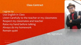 Class Contract
I agree to
Use English in Class
Listen Carefully to the teacher or my classmates
Respect my classmates and teacher
Raise my hand before talking
Always do my homework
Remain quiet
My Signature
Indra Janual,S.S.
 