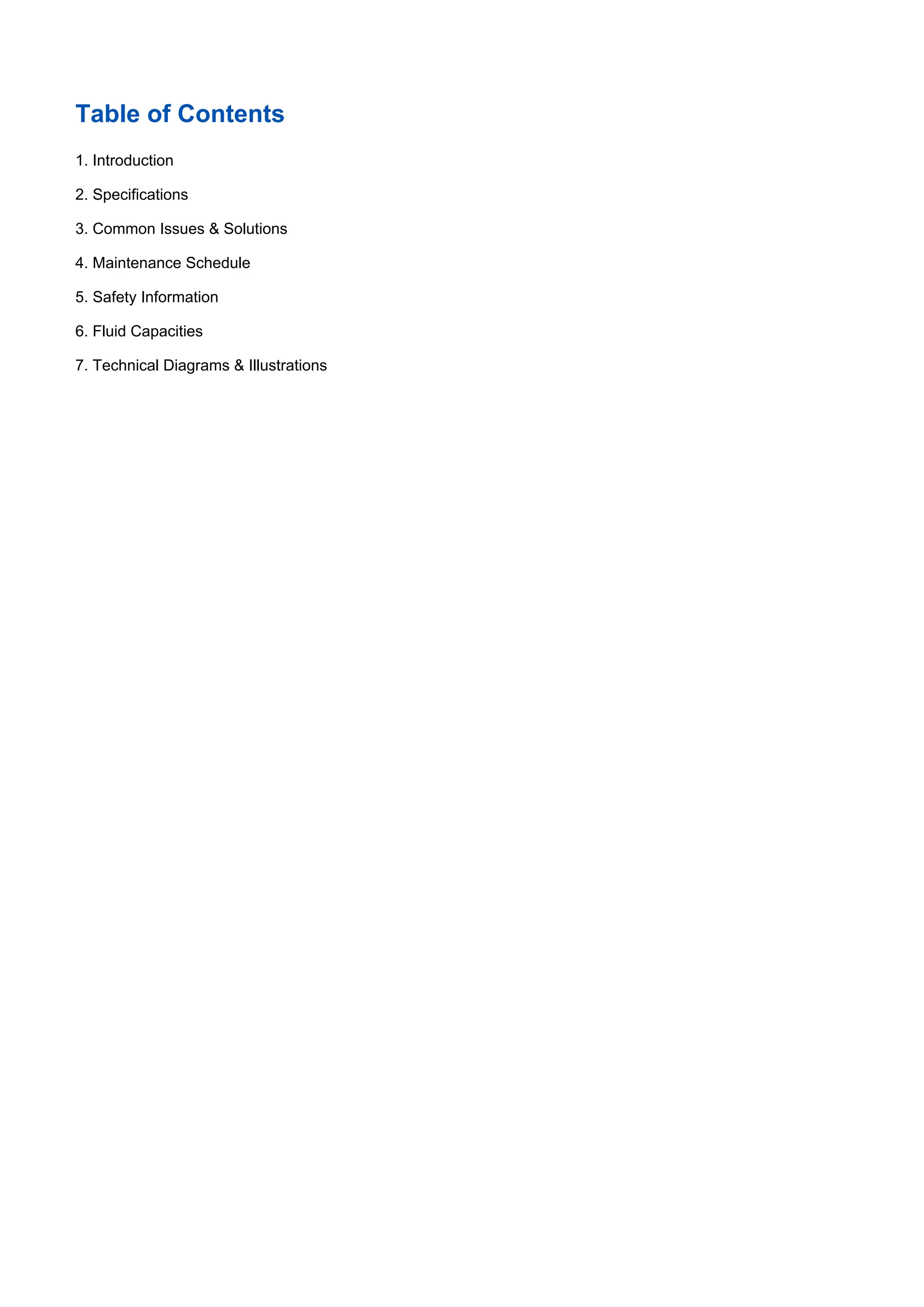 Table of Contents
1. Introduction
2. Specifications
3. Common Issues & Solutions
4. Maintenance Schedule
5. Safety Information
6. Fluid Capacities
7. Technical Diagrams & Illustrations
 