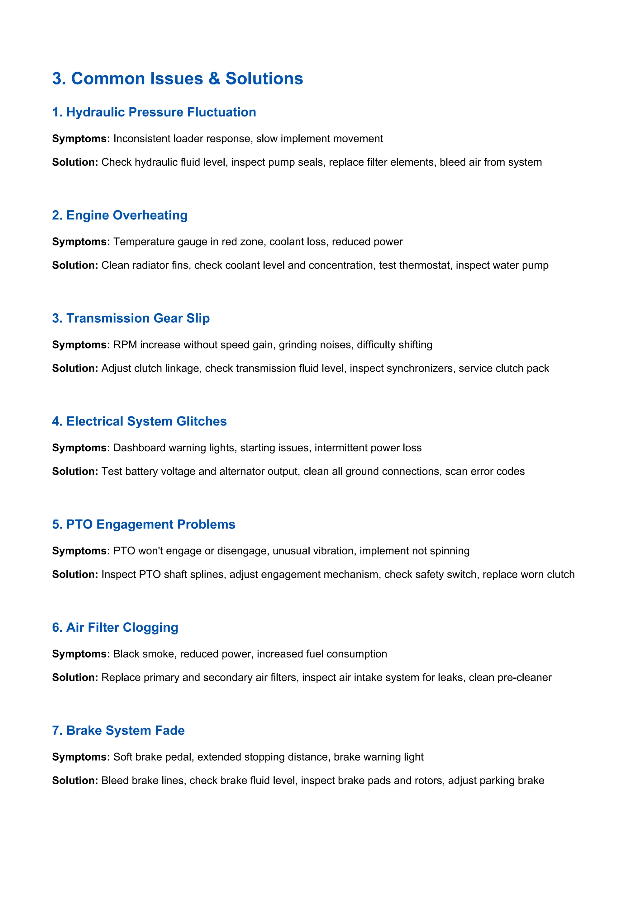 3. Common Issues & Solutions
1. Hydraulic Pressure Fluctuation
Symptoms: Inconsistent loader response, slow implement movement
Solution: Check hydraulic fluid level, inspect pump seals, replace filter elements, bleed air from system
2. Engine Overheating
Symptoms: Temperature gauge in red zone, coolant loss, reduced power
Solution: Clean radiator fins, check coolant level and concentration, test thermostat, inspect water pump
3. Transmission Gear Slip
Symptoms: RPM increase without speed gain, grinding noises, difficulty shifting
Solution: Adjust clutch linkage, check transmission fluid level, inspect synchronizers, service clutch pack
4. Electrical System Glitches
Symptoms: Dashboard warning lights, starting issues, intermittent power loss
Solution: Test battery voltage and alternator output, clean all ground connections, scan error codes
5. PTO Engagement Problems
Symptoms: PTO won't engage or disengage, unusual vibration, implement not spinning
Solution: Inspect PTO shaft splines, adjust engagement mechanism, check safety switch, replace worn clutch
6. Air Filter Clogging
Symptoms: Black smoke, reduced power, increased fuel consumption
Solution: Replace primary and secondary air filters, inspect air intake system for leaks, clean pre-cleaner
7. Brake System Fade
Symptoms: Soft brake pedal, extended stopping distance, brake warning light
Solution: Bleed brake lines, check brake fluid level, inspect brake pads and rotors, adjust parking brake
 