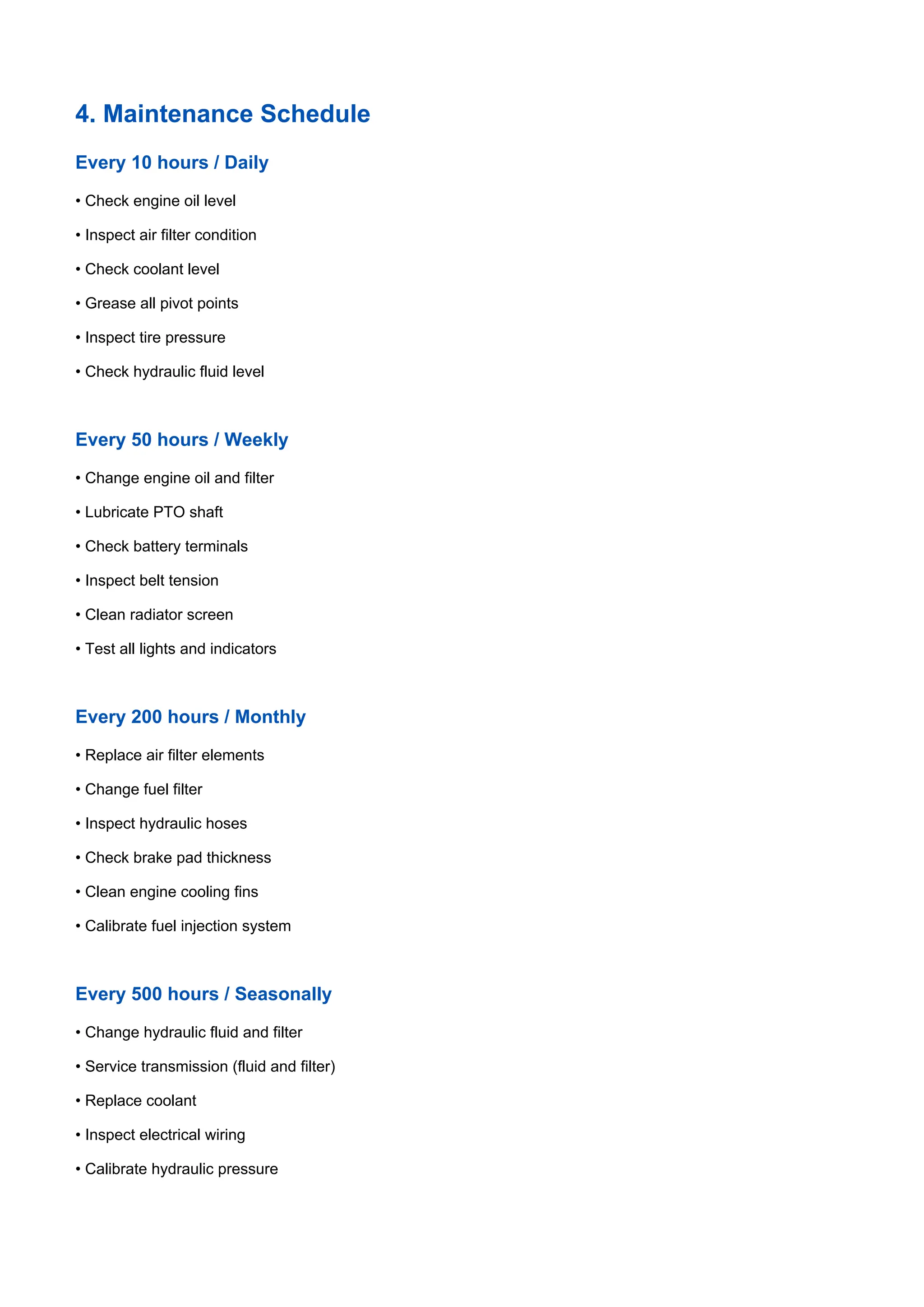 4. Maintenance Schedule
Every 10 hours / Daily
• Check engine oil level
• Inspect air filter condition
• Check coolant level
• Grease all pivot points
• Inspect tire pressure
• Check hydraulic fluid level
Every 50 hours / Weekly
• Change engine oil and filter
• Lubricate PTO shaft
• Check battery terminals
• Inspect belt tension
• Clean radiator screen
• Test all lights and indicators
Every 200 hours / Monthly
• Replace air filter elements
• Change fuel filter
• Inspect hydraulic hoses
• Check brake pad thickness
• Clean engine cooling fins
• Calibrate fuel injection system
Every 500 hours / Seasonally
• Change hydraulic fluid and filter
• Service transmission (fluid and filter)
• Replace coolant
• Inspect electrical wiring
• Calibrate hydraulic pressure
 