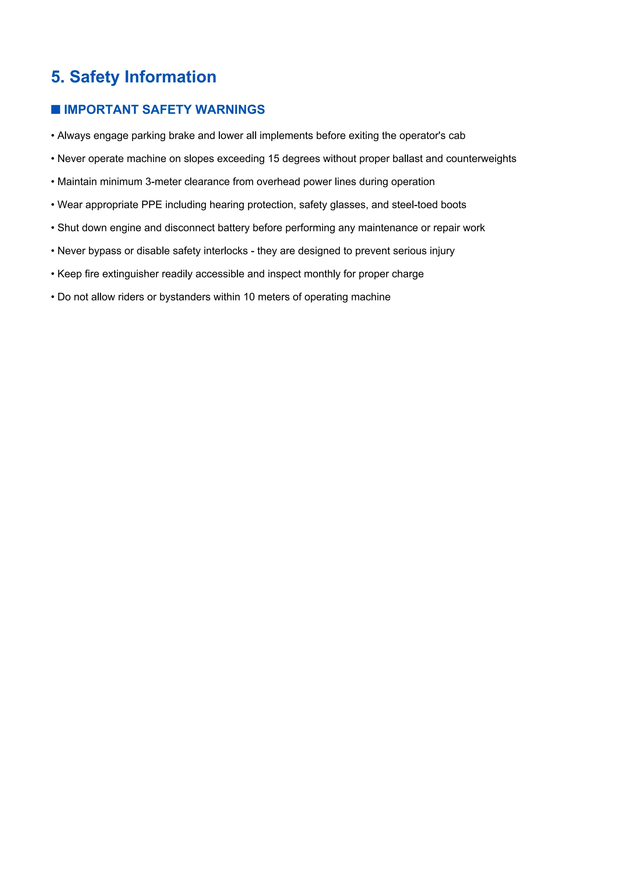 5. Safety Information
■ IMPORTANT SAFETY WARNINGS
• Always engage parking brake and lower all implements before exiting the operator's cab
• Never operate machine on slopes exceeding 15 degrees without proper ballast and counterweights
• Maintain minimum 3-meter clearance from overhead power lines during operation
• Wear appropriate PPE including hearing protection, safety glasses, and steel-toed boots
• Shut down engine and disconnect battery before performing any maintenance or repair work
• Never bypass or disable safety interlocks - they are designed to prevent serious injury
• Keep fire extinguisher readily accessible and inspect monthly for proper charge
• Do not allow riders or bystanders within 10 meters of operating machine
 