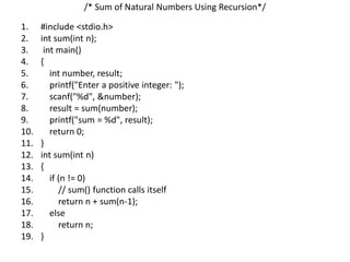 /* Sum of Natural Numbers Using Recursion*/
1. #include <stdio.h>
2. int sum(int n);
3. int main()
4. {
5. int number, result;
6. printf("Enter a positive integer: ");
7. scanf("%d", &number);
8. result = sum(number);
9. printf("sum = %d", result);
10. return 0;
11. }
12. int sum(int n)
13. {
14. if (n != 0)
15. // sum() function calls itself
16. return n + sum(n-1);
17. else
18. return n;
19. }
 