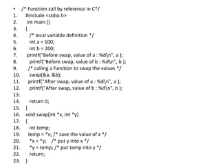 • /* Function call by reference in C*/
1. #include <stdio.h>
2. int main ()
3. {
4. /* local variable definition */
5. int a = 100;
6. int b = 200;
7. printf("Before swap, value of a : %dn", a );
8. printf("Before swap, value of b : %dn", b );
9. /* calling a function to swap the values */
10. swap(&a, &b);
11. printf("After swap, value of a : %dn", a );
12. printf("After swap, value of b : %dn", b );
13.
14. return 0;
15. }
16. void swap(int *x, int *y)
17. {
18. int temp;
19. temp = *x; /* save the value of x */
20. *x = *y; /* put y into x */
21. *y = temp; /* put temp into y */
22. return;
23. }
 