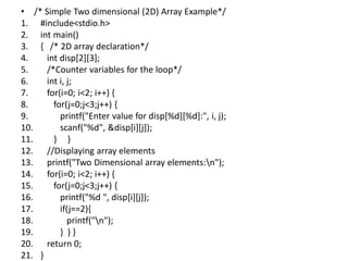 • /* Simple Two dimensional (2D) Array Example*/
1. #include<stdio.h>
2. int main()
3. { /* 2D array declaration*/
4. int disp[2][3];
5. /*Counter variables for the loop*/
6. int i, j;
7. for(i=0; i<2; i++) {
8. for(j=0;j<3;j++) {
9. printf("Enter value for disp[%d][%d]:", i, j);
10. scanf("%d", &disp[i][j]);
11. } }
12. //Displaying array elements
13. printf("Two Dimensional array elements:n");
14. for(i=0; i<2; i++) {
15. for(j=0;j<3;j++) {
16. printf("%d ", disp[i][j]);
17. if(j==2){
18. printf("n");
19. } } }
20. return 0;
21. }
 