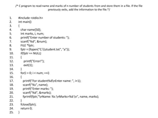 /* C program to read name and marks of n number of students from and store them in a file. If the file
previously exits, add the information to the file.*/
1. #include <stdio.h>
2. int main()
3. {
4. char name[50];
5. int marks, i, num;
6. printf("Enter number of students: ");
7. scanf("%d", &num);
8. FILE *fptr;
9. fptr = (fopen("C:student.txt", "a"));
10. if(fptr == NULL)
11. {
12. printf("Error!");
13. exit(1);
14. }
15. for(i = 0; i < num; ++i)
16. {
17. printf("For student%dnEnter name: ", i+1);
18. scanf("%s", name);
19. printf("Enter marks: ");
20. scanf("%d", &marks);
21. fprintf(fptr,"nName: %s nMarks=%d n", name, marks);
22. }
23. fclose(fptr);
24. return 0;
25. }
 
