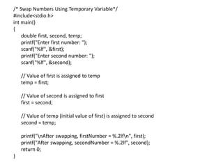 /* Swap Numbers Using Temporary Variable*/
#include<stdio.h>
int main()
{
double first, second, temp;
printf("Enter first number: ");
scanf("%lf", &first);
printf("Enter second number: ");
scanf("%lf", &second);
// Value of first is assigned to temp
temp = first;
// Value of second is assigned to first
first = second;
// Value of temp (initial value of first) is assigned to second
second = temp;
printf("nAfter swapping, firstNumber = %.2lfn", first);
printf("After swapping, secondNumber = %.2lf", second);
return 0;
}
 