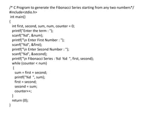 /* C Program to generate the Fibonacci Series starting from any two numbers*/
#include<stdio.h>
int main()
{
int first, second, sum, num, counter = 0;
printf("Enter the term : ");
scanf("%d", &num);
printf("n Enter First Number : ");
scanf("%d", &first);
printf("n Enter Second Number : ");
scanf("%d", &second);
printf("n Fibonacci Series : %d %d ", first, second);
while (counter < num)
{
sum = first + second;
printf("%d ", sum);
first = second;
second = sum;
counter++;
}
return (0);
}
 