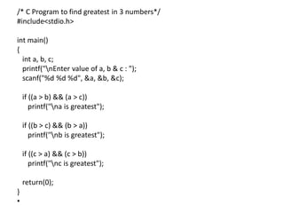/* C Program to find greatest in 3 numbers*/
#include<stdio.h>
int main()
{
int a, b, c;
printf("nEnter value of a, b & c : ");
scanf("%d %d %d", &a, &b, &c);
if ((a > b) && (a > c))
printf("na is greatest");
if ((b > c) && (b > a))
printf("nb is greatest");
if ((c > a) && (c > b))
printf("nc is greatest");
return(0);
}
•
 