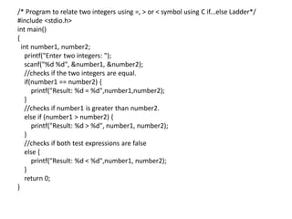 /* Program to relate two integers using =, > or < symbol using C if...else Ladder*/
#include <stdio.h>
int main()
{
int number1, number2;
printf("Enter two integers: ");
scanf("%d %d", &number1, &number2);
//checks if the two integers are equal.
if(number1 == number2) {
printf("Result: %d = %d",number1,number2);
}
//checks if number1 is greater than number2.
else if (number1 > number2) {
printf("Result: %d > %d", number1, number2);
}
//checks if both test expressions are false
else {
printf("Result: %d < %d",number1, number2);
}
return 0;
}
 