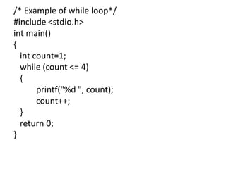 /* Example of while loop*/
#include <stdio.h>
int main()
{
int count=1;
while (count <= 4)
{
printf("%d ", count);
count++;
}
return 0;
}
 