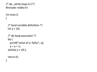 /* do...while loop in C*/
#include <stdio.h>
int main ()
{
/* local variable definition */
int a = 10;
/* do loop execution */
do {
printf("value of a: %dn", a);
a = a + 1;
}while( a < 20 );
return 0;
}
 