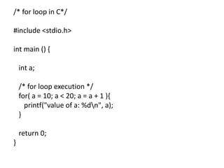 /* for loop in C*/
#include <stdio.h>
int main () {
int a;
/* for loop execution */
for( a = 10; a < 20; a = a + 1 ){
printf("value of a: %dn", a);
}
return 0;
}
 