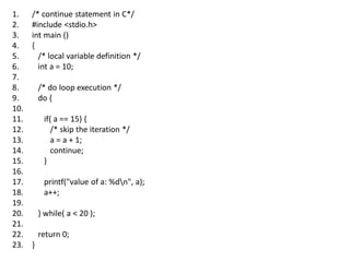 1. /* continue statement in C*/
2. #include <stdio.h>
3. int main ()
4. {
5. /* local variable definition */
6. int a = 10;
7.
8. /* do loop execution */
9. do {
10.
11. if( a == 15) {
12. /* skip the iteration */
13. a = a + 1;
14. continue;
15. }
16.
17. printf("value of a: %dn", a);
18. a++;
19.
20. } while( a < 20 );
21.
22. return 0;
23. }
 
