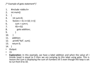/* Example of goto statement*/
1. #include <stdio.h>
2. int main()
3. {
4. int sum=0;
5. for(int i = 0; i<=10; i++){
6. sum = sum+i;
7. if(i==5){
8. goto addition;
9. }
10. }
11. addition:
12. printf("%d", sum);
13. return 0;
14. }
• Output:
• 15
• Explanation: In this example, we have a label addition and when the value of i
(inside loop) is equal to 5 then we are jumping to this label using goto. This is
reason the sum is displaying the sum of numbers till 5 even though the loop is set
to run from 0 to 10.
 