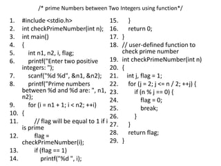 /* prime Numbers between Two Integers using function*/
1. #include <stdio.h>
2. int checkPrimeNumber(int n);
3. int main()
4. {
5. int n1, n2, i, flag;
6. printf("Enter two positive
integers: ");
7. scanf("%d %d", &n1, &n2);
8. printf("Prime numbers
between %d and %d are: ", n1,
n2);
9. for (i = n1 + 1; i < n2; ++i)
10. {
11. // flag will be equal to 1 if i
is prime
12. flag =
checkPrimeNumber(i);
13. if (flag == 1)
14. printf("%d ", i);
15. }
16. return 0;
17. }
18. // user-defined function to
check prime number
19. int checkPrimeNumber(int n)
20. {
21. int j, flag = 1;
22. for (j = 2; j <= n / 2; ++j) {
23. if (n % j == 0) {
24. flag = 0;
25. break;
26. }
27. }
28. return flag;
29. }
 