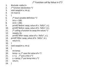 /* Function call by Value in C*/
1. #include <stdio.h>
2. /* function declaration */
3. void swap(int x, int y);
4. int main ()
5. {
6. /* local variable definition */
7. int a = 100;
8. int b = 200;
9. printf("Before swap, value of a : %dn", a );
10. printf("Before swap, value of b : %dn", b );
11. /* calling a function to swap the values */
12. swap(a, b);
13. printf("After swap, value of a : %dn", a );
14. printf("After swap, value of b : %dn", b );
15. return 0;
16. }
17. void swap(int x, int y)
18. {
19. int temp;
20. temp = x; /* save the value of x */
21. x = y; /* put y into x */
22. y = temp; /* put temp into y */
23. return;
24. }
 