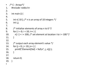 • /* C - Arrays*/
1. #include <stdio.h>
2.
3. int main () {
4.
5. int n[ 10 ]; /* n is an array of 10 integers */
6. int i,j;
7.
8. /* initialize elements of array n to 0 */
9. for ( i = 0; i < 10; i++ ) {
10. n[ i ] = i + 100; /* set element at location i to i + 100 */
11. }
12.
13. /* output each array element's value */
14. for (j = 0; j < 10; j++ ) {
15. printf("Element[%d] = %dn", j, n[j] );
16. }
17.
18. return 0;
19. }
•
 