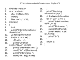 /* Store Information in Structure and Display it*/
1. #include <stdio.h>
2. struct student {
3. char firstName[50];
4. int roll;
5. float marks; } s[10];
6. int main()
7. {
8. int i;
9. printf("Enter information of
students:n");
10. // storing information
11. for (i = 0; i < 5; ++i) {
12. s[i].roll = i + 1;
13. printf("nFor roll
number%d,n", s[i].roll);
14. printf("Enter first name: ");
15. scanf("%s", s[i].firstName);
16. printf("Enter marks: ");
17. scanf("%f", &s[i].marks);
18. }
19. printf("Displaying
Information:nn");
20. // displaying information
21. for (i = 0; i < 5; ++i) {
22. printf("nRoll number:
%dn", i + 1);
23. printf("First name: ");
24. puts(s[i].firstName);
25. printf("Marks: %.1f",
s[i].marks);
26. printf("n");
27. }
28. return 0;
29. }
 