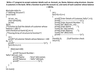 Write a 'C' program to accept customer details such as: Account_no, Name, Balance using structure. Assume
3 customers in the bank. Write a function to print the account no. and name of each customer whose balance
< 100 Rs.
#include<stdio.h>
/* Defining Structre*/
struct bank
{
int acc_no;
char name[20];
int bal;
}b[3];
/*Function to find the details of customer whose
balance < 100.*/
void check(struct bank b[],int n)
/*Passing Array of structure to function*/
{
int i;
printf("nCustomer Details whose Balance < 100
Rs. n");
printf("----------------------------------------------n");
for(i=0;i<n;i++)
{
if(b[i].bal<100)
{
printf("Account Number :
%dn",b[i].acc_no);
printf("Name : %sn",b[i].name);
printf("Balance : %dn",b[i].bal);
printf("------------------------------n");
}
}
}
int main()
{
int i;
for(i=0;i<3;i++)
{
printf("Enter Details of Customer %dn",i+1);
printf("------------------------------n");
printf("Enter Account Number : ");
scanf("%d",&b[i].acc_no);
printf("Enter Name : ");
scanf("%s",b[i].name);
printf("Enter Balance : ");
scanf("%d",&b[i].bal);
printf("------------------------------n");
}
check(b,3); //call function check
return 0;
}
 