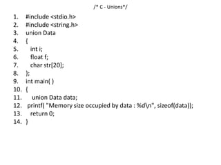 /* C - Unions*/
1. #include <stdio.h>
2. #include <string.h>
3. union Data
4. {
5. int i;
6. float f;
7. char str[20];
8. };
9. int main( )
10. {
11. union Data data;
12. printf( "Memory size occupied by data : %dn", sizeof(data));
13. return 0;
14. }
 