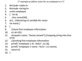/* example to define union for an employee in c*/
1. #include <stdio.h>
2. #include <string.h>
3. union employee
4. { int id;
5. char name[50];
6. }e1; //declaring e1 variable for union
7. int main( )
8. {
9. //store first employee information
10. e1.id=101;
11. strcpy(e1.name, "Sonoo Jaiswal");//copying string into char
array
12. //printing first employee information
13. printf( "employee 1 id : %dn", e1.id);
14. printf( "employee 1 name : %sn", e1.name);
15. return 0;
16. }
 