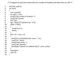 /* C program to read name and marks of n number of students and store them in a file.*/
1. #include <stdio.h>
2. int main()
3. {
4. char name[50];
5. int marks, i, num;
6. printf("Enter number of students: ");
7. scanf("%d", &num);
8. FILE *fptr;
9. fptr = (fopen("C:student.txt", "w"));
10. if(fptr == NULL)
11. {
12. printf("Error!");
13. exit(1);
14. }
15. for(i = 0; i < num; ++i)
16. {
17. printf("For student%dnEnter name: ", i+1);
18. scanf("%s", name);
19. printf("Enter marks: ");
20. scanf("%d", &marks);
21. fprintf(fptr,"nName: %s nMarks=%d n", name, marks);
22. }
23. fclose(fptr);
24. return 0;
25. }
 