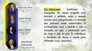 JOÃO CALVINO
Teólogo Francês
1509-1564
10
John Knox
Teólogo Escocês
1513-1572
John Owen
Teólogo Inglês
1606-1683
Jonathan
Edwards
Teólogo Americano
1703-1758
Pós-Milenismo: Conforme o
Evangelho for sendo pregado será
iniciado o milênio, onde o mundo
inteiro será evangelizado e a maioria
das pessoas serão convertidas. A
cristianismo será o padrão e não a
exceção, ou seja, a plantação será
de trigo e não de joio (a referência
a Parábola de Jesus é usada para
defender esse conceito).
 