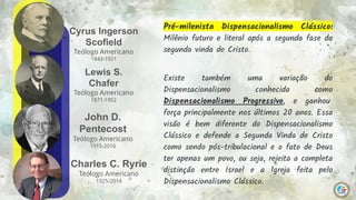 Cyrus Ingerson
Scofield
Teólogo Americano
1843-1921
12
Lewis S.
Chafer
Teólogo Americano
1871-1952
John D.
Pentecost
Teólogo Americano
1915-2016
Charles C. Ryrie
Teólogo Americano
1925-2014
Pré-milenista Dispensacionalismo Clássico:
Milênio futuro e literal após a segunda fase da
segunda vinda de Cristo.
Existe também uma variação do
Dispensacionalismo conhecida como
Dispensacionalismo Progressivo, e ganhou
força principalmente nos últimos 20 anos. Essa
visão é bem diferente do Dispensacionalismo
Clássico e defende a Segunda Vinda de Cristo
como sendo pós-tribulacional e o fato de Deus
ter apenas um povo, ou seja, rejeita a completa
distinção entre Israel e a Igreja feita pelo
Dispensacionalismo Clássico.
 