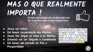 MAS O QUE REALMENTE
IMPORTA !
● Jesus vai voltar
● Vai haver ressurreição dos Mortos
● Jesus Vai Julgar os vivos e os Mortos
● Satanás vai ser Julgado e Condenado
● Vai haver um período de Paz e
Prosperidade
Existe convergência na divergência:
Os 5 pontos que todos concordam.
12Eis que cedo venho e está comigo a
minha recompensa, para retribuir a cada
um segundo a sua obra. 13Eu sou o Alfa
e o èmega, o primeiro e o derradeiro, o
princípio e o ﬁm. 14Bem-aventurados
aqueles que lavam as suas vestes [no
sangue do Cordeiro] para que tenham
direito à arvore da vida, e possam entrar
na cidade pelas portas. [Ap 22:12-14]
 